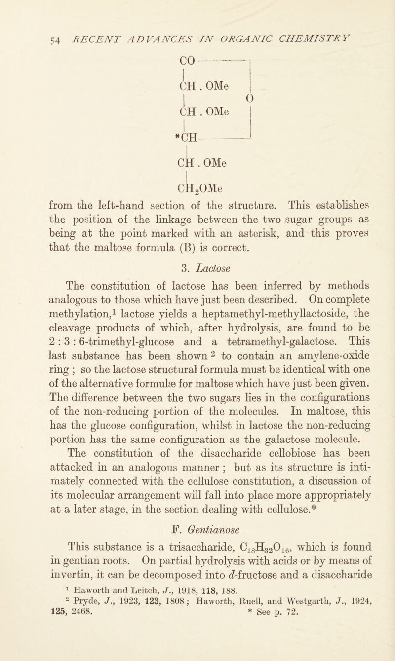 CO CH . OMe I CH . OMe *CH- CH . OMe CH2OMe from the left-hand section of the structure. This establishes the position of the linkage between the two sugar groups as being at the point marked with an asterisk, and this proves that the maltose formula (B) is correct. 3. Lactose The constitution of lactose has been inferred by methods analogous to those which have just been described. On complete methylation,1 lactose yields a heptamethyl-methyllactoside, the cleavage products of which, after hydrolysis, are found to be 2:3:6-trimethyl-glucose and a tetramethyl-galactose. This last substance has been shown 2 to contain an amylene-oxide ring ; so the lactose structural formula must be identical with one of the alternative formulae for maltose which have just been given. The difference between the two sugars lies in the configurations of the non-reducing portion of the molecules. In maltose, this has the glucose configuration, whilst in lactose the non-reducing portion has the same configuration as the galactose molecule. The constitution of the disaccharide cellobiose has been attacked in an analogous manner ; but as its structure is inti¬ mately connected with the cellulose constitution, a discussion of its molecular arrangement will fall into place more appropriately at a later stage, in the section dealing with cellulose.* F. Gentianose This substance is a trisaccharide, C18H32016, which is found in gentian roots. On partial hydrolysis with acids or by means of invertin, it can be decomposed into ^-fructose and a disaccharide 1 Haworth and Leitch, J., 1918, 118, 188. 2 Pryde, J., 1923, 123, 1808; Haworth, Ewell, and Westgarth, J., 1924, 125, 2468. * See p. 72.