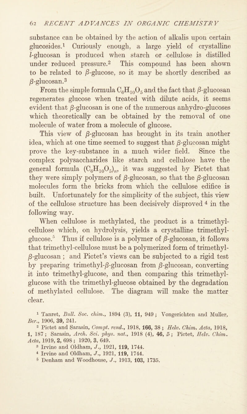 substance can be obtained by the action of alkalis upon certain glucosides.1 Curiously enough, a large yield of crystalline Z-glucosan is produced when starch or cellulose is distilled under reduced pressure.2 This compound has been shown to be related to /3-glucose, so it may be shortly described as /3-glucosan.3 From the simple formula C6H10O5 and the fact that /3-glucosan regenerates glucose when treated with dilute acids, it seems evident that /3-glucosan is one of the numerous anhydro-glucoses which theoretically can be obtained by the removal of one molecule of water from a molecule of glucose. This view of /3-glucosan has brought in its train another idea, which at one time seemed to suggest that /3-glucosan might prove the key-substance in a much wider field. Since the complex polysaccharides like starch and cellulose have the general formula (C6H10O5)w, it was suggested by Pictet that they were simply polymers of /3-glucosan, so that the /3-glucosan molecules form the bricks from which the cellulose edifice is built. Unfortunately for the simplicity of the subject, this view of the cellulose structure has been decisively disproved 4 5 in the following way. When cellulose is methylated, the product is a trimethyl- cellulose which, on hydrolysis, yields a crystalline trimethyl- glucose.0 Thus if cellulose is a polymer of ^3-glucosan, it follows that trimethyl-cellulose must be a polymerized form of trimethyi- /3-glueosan; and Pictet’s views can be subjected to a rigid test by preparing trimethyl-/3-glucosan from /3-glucosan, converting it into trimethyl-glucose, and then comparing this trimethyi- glucose with the trimethyl-glucose obtained by the degradation of methylated cellulose. The diagram will make the matter clear. 1 Tanret, Bull. Soc. chim., 1894 (3), 11, 949 ; Vongerickten and Muller, Ber., 1906, 39, 241. 2 Pictet and Sarasin, Compt. rend., 1918, 166, 38 ; Helv. Chim. Acta, 1918, i, 187 ; Sarasin, Arch. Sci. phys. not., 1918 (4), 46, 5; Pictet, Helv. Chim. Acta, 1919, 2, 698 ; 1920, 3, 649. 3 Irvine and Oldham, J., 1921, 119, 1744. 4 Irvine and Oldham, J., 1921, 119, 1744. 5 Denham and Woodhouse, J., 1913, 103, 1735.