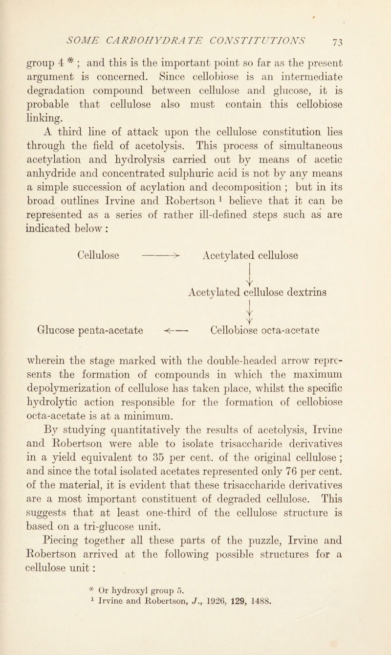 group 4 * ; and this is the important point so far as the present argument is concerned. Since cellobiose is an intermediate degradation compound between cellulose and glucose, it is probable that cellulose also must contain this cellobiose linking. A third line of attack upon the cellulose constitution lies through the field of acetolysis. This process of simultaneous acetylation and hydrolysis carried out by means of acetic anhydride and concentrated sulphuric acid is not by any means a simple succession of acylation and decomposition ; but in its broad outlines Irvine and Robertson 1 believe that it can be represented as a series of rather ill-defined steps such as are indicated below: Cellulose -> Acetylated cellulose Acetylated cellulose dextrins Glucose penta-acetate Y <- Cellobiose octa-acetate wherein the stage marked with the double-headed arrow repre¬ sents the formation of compounds in which the maximum depolymerization of cellulose has taken place, whilst the specific hydrolytic action responsible for the formation of cellobiose octa-acetate is at a minimum. By studying quantitatively the results of acetolysis, Irvine and Robertson were able to isolate trisaccharide derivatives in a yield equivalent to 35 per cent, of the original cellulose ; and since the total isolated acetates represented only 76 per cent, of the material, it is evident that these trisaccharide derivatives are a most important constituent of degraded cellulose. This suggests that at least one-third of the cellulose structure is based on a tri-glucose unit. Piecing together all these parts of the puzzle, Irvine and Robertson arrived at the following possible structures for a cellulose unit: * Or hydroxyl group 5. 1 Irvine and Robertson, J., 1926, 129, 1488.