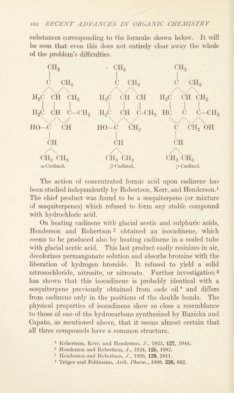 substances corresponding to the formulae shown below. It will be seen that even this does not entirely clear away the whole of the problem’s difficulties. CEh C CEh CbL c ch2 Chh c ch2 HoC CH CH2 H2C CH CH H9C CH CH* II! I I II II! H2C CH C—CH3 H2C CH C-CH3 HC C C—CH3 HO—cT^CHo 'V CHoXOH HO—C CH CH CH CH CH3 ch3 a-Cadinol. ch3 ch3 /?-Cadinol. ch3 ch3 y-Cadinol. The action of concentrated formic acid upon cadinene has been studied independently by Robertson, Kerr, and Henderson.1 The chief product was found to be a sesquiterpene (or mixture of sesquiterpenes) which refused to form any stable compound with hydrochloric acid. On heating cadinene with glacial acetic and sulphuric acids, Henderson and Robertson2 obtained an isocadinene, winch seems to be produced also by heating cadinene in a sealed tube with glacial acetic acid. This last product easily resinizes in air, decolorizes permanganate solution and absorbs bromine with the liberation of hydrogen bromide. It refused to yield a solid nitrosochloride, nitrosite, or nitrosate. Further investigation 8 has shown that this isocadinene is probably identical with a sesquiterpene previously obtained from cade oil4 and differs from cadinene only in the positions of the double bonds. The physical properties of isocadinene show so close a resemblance to those of one of the hydrocarbons synthesized by Ruzicka and Capato, as mentioned above, that it seems almost certain that all three compounds have a common structure. 1 Robertson, Kerr, and Henderson, J., 1925, 127, 1944. 2 Henderson and Robertson, J., 1924, 125, 1992. 3 Henderson and Robertson, J., 1926, 129, 2811. 4 Troger and Feldmann, Arch. Pharm., 1898, 236, 692.