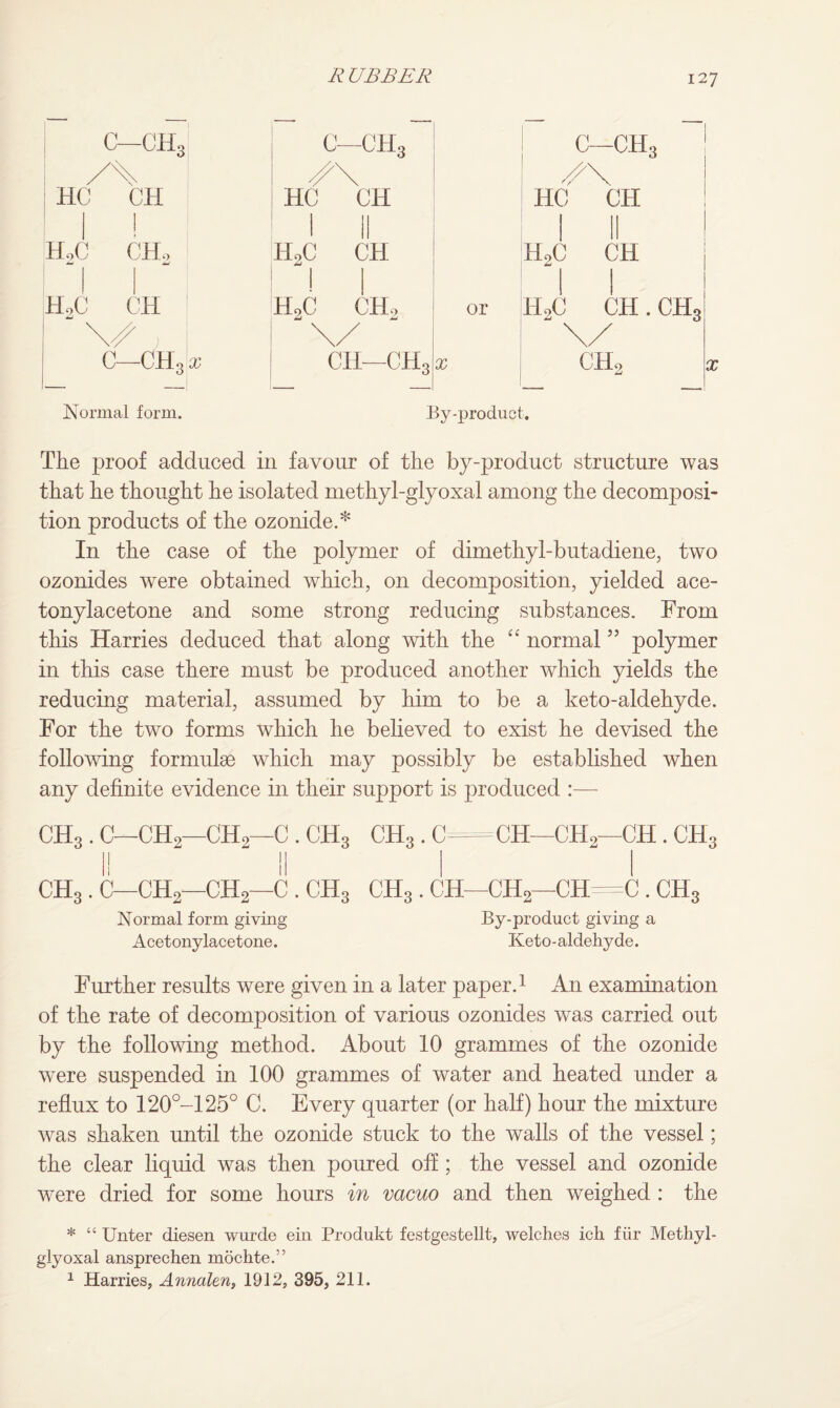 c-ch3| c—ch3 c—ch3 /\ HC CH HC CH HC CH ! 1 II II H,C CH, HoC CH Jml I H2C CH 1 1 H,C CH 1 H9C CH, or 1 1 H2C CH. CH3 ; j \/ \/ C—CH3 X cii—ch3 X ch2 Normal form. By-product. The proof adduced in favour of the by-product structure was that he thought he isolated methyl-glyoxal among the decomposi¬ tion products of the ozonide.* In the case of the polymer of dimethyl-butadiene, two ozonides were obtained which, on decomposition, yielded ace- tonylacetone and some strong reducing substances. From this Harries deduced that along with the “ normal55 polymer in this case there must be produced another which yields the reducing material, assumed by him to be a keto-aldehyde. For the two forms which he believed to exist he devised the following formulae which may possibly be established when any definite evidence in their support is produced :— CH3 . C—CH2—CH9—0 . CH3 CH3. C=CH—CH,—CH . CH3 I! II ! ! CH3 . C—CH,—CH2—C . CH3 CHs . CH—CH2—CH=C . CH3 Normal form giving By-product giving a Acetonylacetone. Keto-aldehyde. Further results were given in a later paper.1 An examination of the rate of decomposition of various ozonides was carried out by the following method. About 10 grammes of the ozonide were suspended in 100 grammes of water and heated under a reflux to 120°-125° C. Every quarter (or half) hour the mixture was shaken until the ozonide stuck to the walls of the vessel; the clear liquid was then poured off; the vessel and ozonide were dried for some hours in vacuo and then weighed : the * “ Unter diesen wurde ein Produkt festgestellt, welches ich fiir Methyl- glyoxal ansprechen mochte.” 1 Harries, Annalen, 1912, 395, 211.