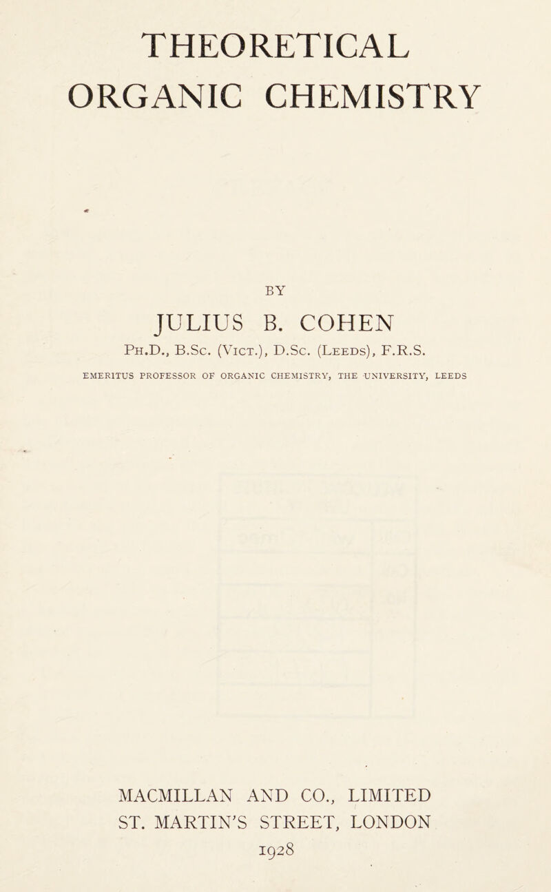 ORGANIC CHEMISTRY «fr BY JULIUS B. COHEN Ph.D., B.Sc. (Vict.), D.Sc. (Leeds), F.R.S. EMERITUS PROFESSOR OF ORGANIC CHEMISTRY, THE UNIVERSITY, LEEDS MACMILLAN AND CO., LIMITED ST. MARTIN'S STREET, LONDON 1928