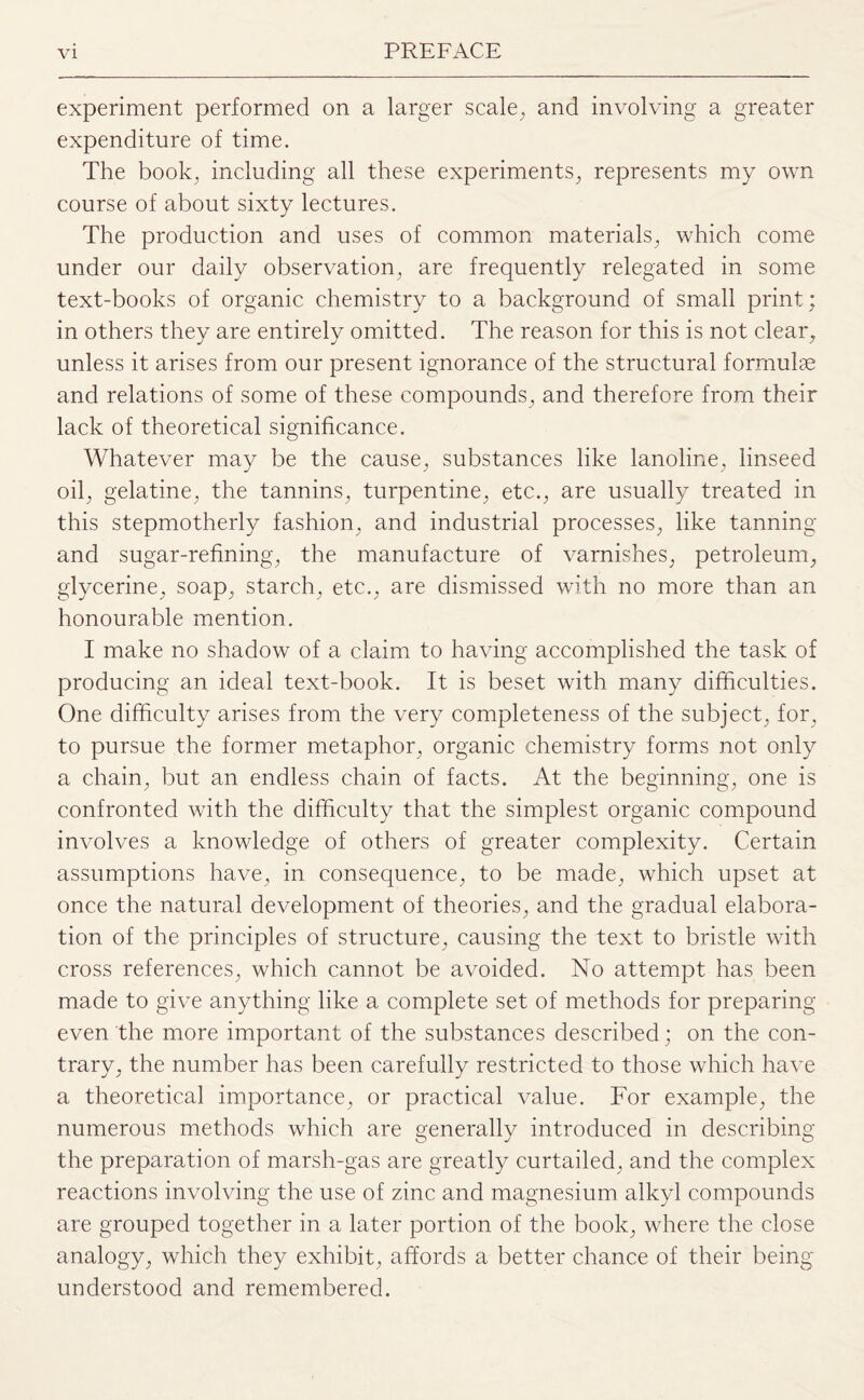 experiment performed on a larger scale, and involving a greater expenditure of time. The book, including all these experiments, represents my own course of about sixty lectures. The production and uses of common materials, which come under our daily observation, are frequently relegated in some text-books of organic chemistry to a background of small print; in others they are entirely omitted. The reason for this is not clear, unless it arises from our present ignorance of the structural formulae and relations of some of these compounds, and therefore from their lack of theoretical significance. Whatever may be the cause, substances like lanoline, linseed oil, gelatine, the tannins, turpentine, etc., are usually treated in this stepmotherly fashion, and industrial processes, like tanning and sugar-refining, the manufacture of varnishes, petroleum, glycerine, soap, starch, etc., are dismissed with no more than an honourable mention. I make no shadow of a claim to having accomplished the task of producing an ideal text-book. It is beset with many difficulties. One difficulty arises from the very completeness of the subject, for, to pursue the former metaphor, organic chemistry forms not only a chain, but an endless chain of facts. At the beginning, one is confronted with the difficulty that the simplest organic compound involves a knowledge of others of greater complexity. Certain assumptions have, in consequence, to be made, which upset at once the natural development of theories, and the gradual elabora¬ tion of the principles of structure, causing the text to bristle with cross references, which cannot be avoided. No attempt has been made to give anything like a complete set of methods for preparing even the more important of the substances described; on the con¬ trary, the number has been carefully restricted to those which have a theoretical importance, or practical value. For example, the numerous methods which are generally introduced in describing the preparation of marsh-gas are greatly curtailed, and the complex reactions involving the use of zinc and magnesium alkyl compounds are grouped together in a later portion of the book, where the close analogy, which they exhibit, affords a better chance of their being understood and remembered.