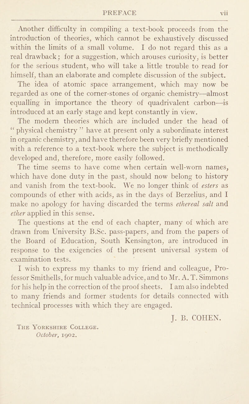 Another difficulty in compiling a text-book proceeds from the introduction of theories, which cannot be exhaustively discussed within the limits of a small volume. I do not regard this as a real drawback; for a suggestion, which arouses curiosity, is better for the serious student, who will take a little trouble to read for himself, than an elaborate and complete discussion of the subject. The idea of atomic space arrangement, which may now be regarded as one of the corner-stones of organic chemistry—almost equalling in importance the theory of quadrivalent carbon—is introduced at an early stage and kept constantly in view. The modern theories which are included under the head of  physical chemistry ” have at present only a subordinate interest in organic chemistry, and have therefore been very briefly mentioned with a reference to a text-book where the subject is methodically developed and, therefore, more easily followed. The time seems to have come when certain well-worn names, which have done duty in the past, should now belong to history and vanish from the text-book. We no longer think of esters as compounds of ether with acids, as in the days of Berzelius, and I make no apology for having discarded the terms ethereal salt and ether applied in this sense. The questions at the end of each chapter, many of which are drawn from University B.Sc. pass-papers, and from the papers of the Board of Education, South Kensington, are introduced in response to the exigencies of the present universal system of examination tests. I wish to express my thanks to my friend and colleague, Pro¬ fessor Smithells, for much valuable advice, and to Mr. A. T. Simmons for his help in the correction of the proof sheets. I am also indebted to many friends and former students for details connected with technical processes with which they are engaged. J. B. COHEN. The Yorkshire College. October, 1902.