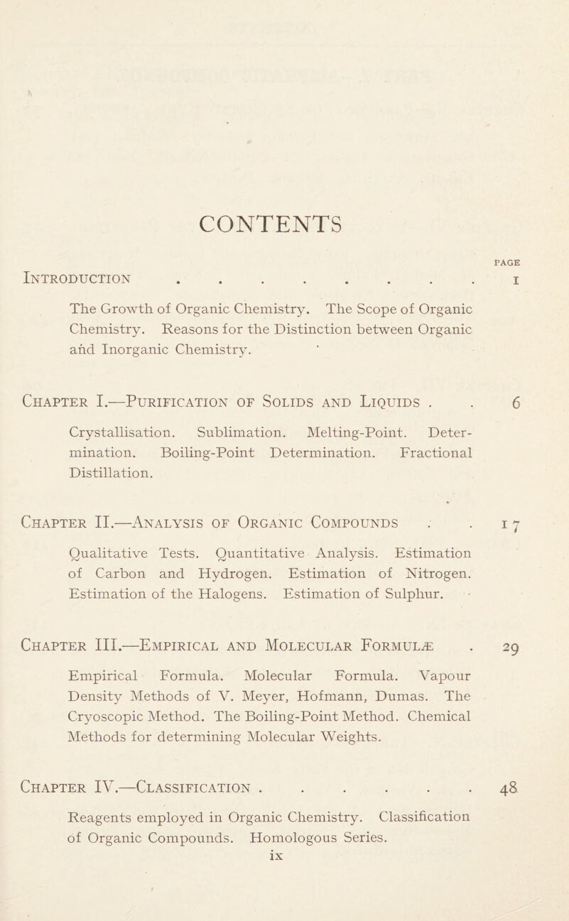 CONTENTS PAGE Introduction ........ i The Growth of Organic Chemistry. The Scope of Organic Chemistry. Reasons for the Distinction between Organic and Inorganic Chemistry. Chapter I.—Purification of Solids and Liquids . . 6 Crystallisation. Sublimation. Melting-Point. Deter¬ mination. Boiling-Point Determination. Fractional Distillation. Chapter II.—Analysis of Organic Compounds . . 17 Qualitative Tests. Quantitative Analysis. Estimation of Carbon and Hydrogen. Estimation of Nitrogen. Estimation of the Halogens. Estimation of Sulphur. Chapter III.—Empirical and Molecular Formulae . 29 Empirical Formula. Molecular Formula. Vapour Density Methods of V. Meyer, Hofmann, Dumas. The Cryoscopic Method. The Boiling-Point Method. Chemical Methods for determining Molecular Weights. Chapter IV.—Classification ...... 48 Reagents employed in Organic Chemistry. Classification of Organic Compounds. Homologous Series.