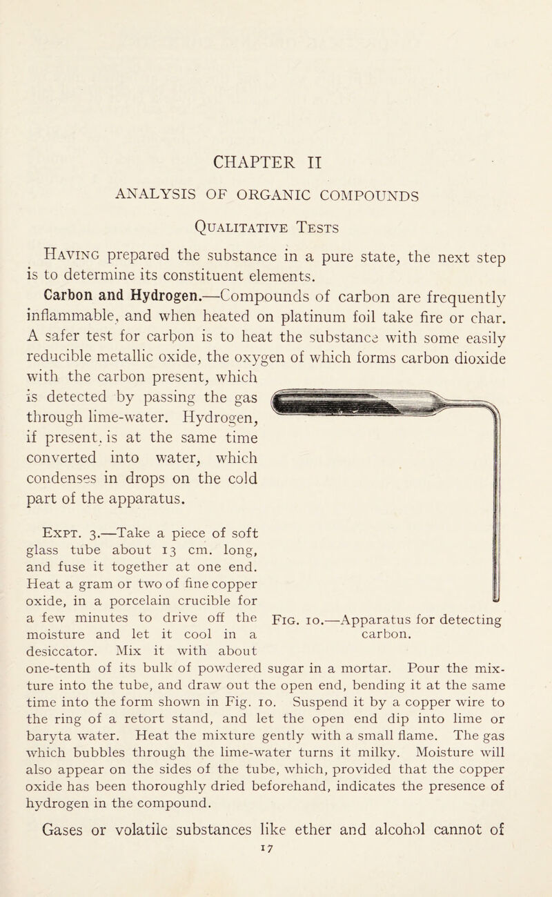 CHAPTER II ANALYSIS OF ORGANIC COMPOUNDS Qualitative Tests Having prepared the substance in a pure state, the next step is to determine its constituent elements. Carbon and Hydrogen.—Compounds of carbon are frequently inflammable, and when heated on platinum foil take fire or char. A safer test for carbon is to heat the substance with some easily reducible metallic oxide, the oxygen of which forms carbon dioxide with the carbon present, which is detected by passing the gas through lime-water. Hydrogen, if present , is at the same time converted into water, which condenses in drops on the cold part of the apparatus. Expt. 3.—Take a piece of soft glass tube about 13 cm. long, and fuse it together at one end. Heat a gram or two of fine copper oxide, in a porcelain crucible for a few minutes to drive off the moisture and let it cool in a desiccator. Mix it with about one-tenth of its bulk of powdered sugar in a mortar. Pour the mix¬ ture into the tube, and draw out the open end, bending it at the same time into the form shown in Fig. 10. Suspend it by a copper wire to the ring of a retort stand, and let the open end dip into lime or baryta water. Heat the mixture gently with a small flame. The gas which bubbles through the lime-water turns it milky. Moisture will also appear on the sides of the tube, which, provided that the copper oxide has been thoroughly dried beforehand, indicates the presence of hydrogen in the compound. Gases or volatile substances like ether and alcohol cannot of Fig. 10.—Apparatus for detecting carbon.