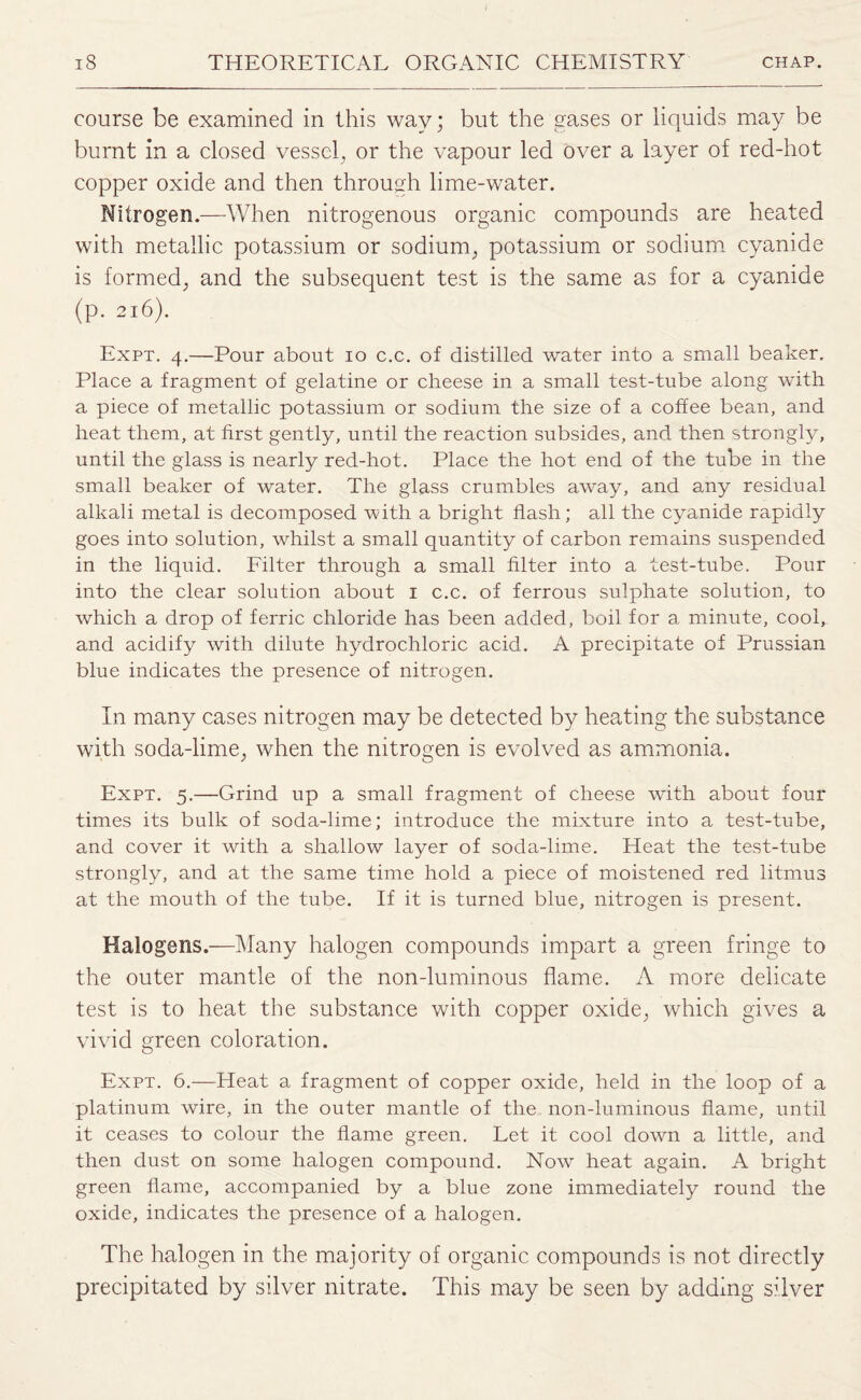 course be examined in this way; but the gases or liquids may be burnt in a closed vessel, or the vapour led over a layer of red-hot copper oxide and then through lime-water. Nitrogen.—When nitrogenous organic compounds are heated with metallic potassium or sodium, potassium or sodium cyanide is formed, and the subsequent test is the same as for a cyanide (p. 216). Expt. 4.—Pour about 10 c.c. of distilled water into a small beaker. Place a fragment of gelatine or cheese in a small test-tube along with a piece of metallic potassium or sodium the size of a coffee bean, and heat them, at first gently, until the reaction subsides, and then strongly, until the glass is nearly red-hot. Place the hot end of the tube in the small beaker of water. The glass crumbles away, and any residual alkali metal is decomposed with a bright flash; all the cyanide rapidly goes into solution, whilst a small quantity of carbon remains suspended in the liquid. Filter through a small filter into a test-tube. Pour into the clear solution about 1 c.c. of ferrous sulphate solution, to which a drop of ferric chloride has been added, boil for a minute, cool, and acidify with dilute hydrochloric acid. A precipitate of Prussian blue indicates the presence of nitrogen. In many cases nitrogen may be detected by heating the substance with soda-lime, when the nitrogen is evolved as ammonia. Expt. 5.—Grind up a small fragment of cheese with about four times its bulk of soda-lime; introduce the mixture into a test-tube, and cover it with a shallow layer of soda-lime. Heat the test-tube strongly, and at the same time hold a piece of moistened red litmus at the mouth of the tube. If it is turned blue, nitrogen is present. Halogens.—Many halogen compounds impart a green fringe to the outer mantle of the non-luminous flame. A more delicate test is to heat the substance with copper oxide, which gives a vivid green coloration. Expt. 6.—Heat a fragment of copper oxide, held in the loop of a platinum wire, in the outer mantle of the non-luminous flame, until it ceases to colour the flame green. Let it cool down a little, and then dust on some halogen compound. Now heat again. A bright green flame, accompanied by a blue zone immediately round the oxide, indicates the presence of a halogen. The halogen in the majority of organic compounds is not directly precipitated by silver nitrate. This may be seen by adding silver