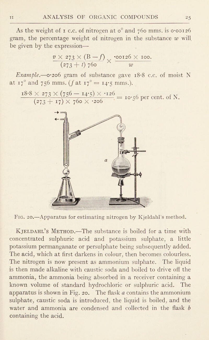 As the weight of i c.c. of nitrogen at o° and 760 mms. is 0-00126 gram, the percentage weight of nitrogen in the substance iv will be given by the expression— p X 273 X (B —/) (273 + 0 760 •00126 x 100. w Example.—0*206 gram of substance gave 18-8 c.c. of moist N at 170 and 756 mms. (/at 17°= 14-5 mms.). 18*8 X 273 x (756— 14*5) X *126 (273 + 17) X 760 X *206 10-56 per cent, of N. Fig. 20.—Apparatus for estimating nitrogen by Kjeldahl’s method. Kjeldahl’s Method.—The substance is boiled for a time with concentrated sulphuric acid and potassium sulphate, a little potassium permanganate or persulphate being subsequently added. The acid, which at first darkens in colour, then becomes colourless. The nitrogen is now present as ammonium sulphate. The liquid is then made alkaline with caustic soda and boiled to drive off the ammonia, the ammonia being absorbed in a receiver containing a known volume of standard hydrochloric or sulphuric acid. The apparatus is shown in Fig. 20. The flask a contains the ammonium sulphate, caustic soda is introduced, the liquid is boiled, and the water and ammonia are condensed and collected in the flask b containing the acid.