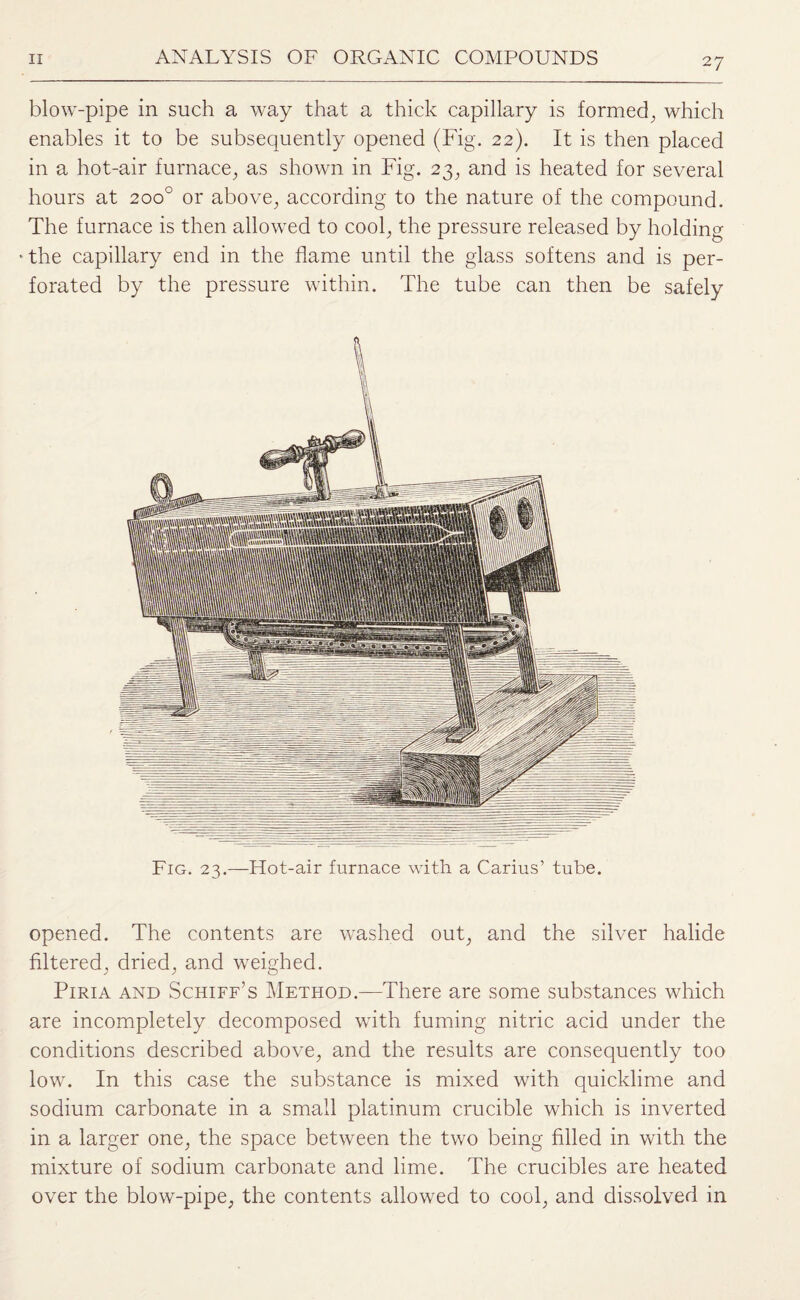 blow-pipe in such a way that a thick capillary is formed., which enables it to be subsequently opened (Fig. 22). It is then placed in a hot-air furnace,, as shown in Fig. 23, and is heated for several hours at 200° or above, according to the nature of the compound. The furnace is then allowed to cool, the pressure released by holding the capillary end in the flame until the glass softens and is per¬ forated by the pressure within. The tube can then be safely Fig. 23.—Hot-air furnace with a Carius’ tube. opened. The contents are washed out, and the silver halide filtered, dried, and weighed. Piria and Schiff’s Method.—There are some substances which are incompletely decomposed with fuming nitric acid under the conditions described above, and the results are consequently too low. In this case the substance is mixed with quicklime and sodium carbonate in a small platinum crucible which is inverted in a larger one, the space between the two being filled in with the mixture of sodium carbonate and lime. The crucibles are heated over the blow-pipe, the contents allowed to cool, and dissolved in