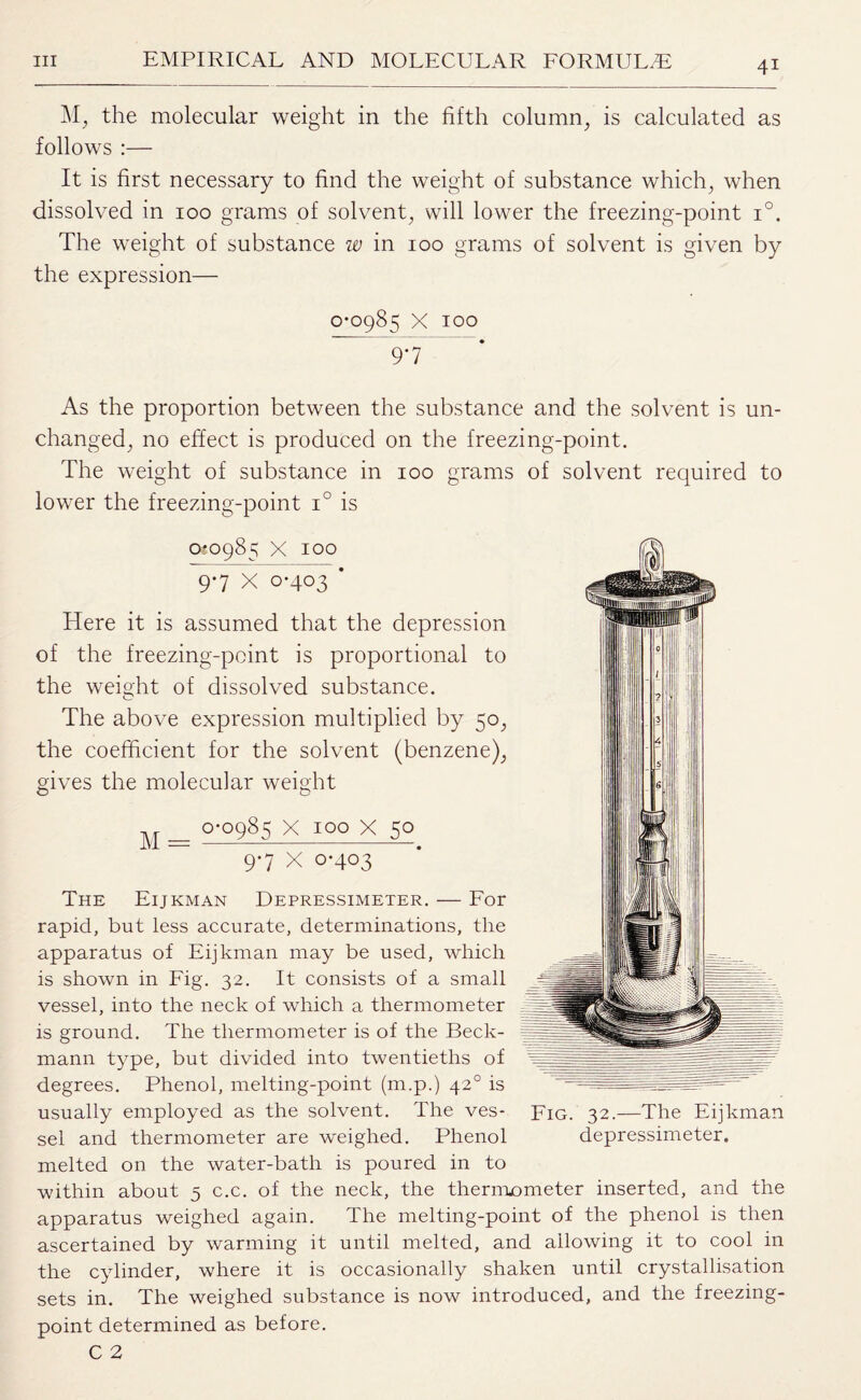 M, the molecular weight in the fifth column, is calculated as follows :— It is first necessary to find the weight of substance which, when dissolved in 100 grams of solvent, will lower the freezing-point i°. The weight of substance w in 100 grams of solvent is given by the expression— 0-0985 X 100 9 *7 As the proportion between the substance and the solvent is un¬ changed, no effect is produced on the freezing-point. The weight of substance in 100 grams of solvent required to lower the freezing-point i° is 0*0985 X 100 9*7 X 0-403 * Here it is assumed that the depression of the freezing-point is proportional to the weight of dissolved substance. The above expression multiplied by 50, the coefficient for the solvent (benzene), gives the molecular weight M = 0-0985 X IOO X 50 9-7 x 0-403 The Eijkman Depressimeter. — For rapid, but less accurate, determinations, the apparatus of Eijkman may be used, which is shown in Fig. 32. It consists of a small vessel, into the neck of which a thermometer is ground. The thermometer is of the Beck¬ mann type, but divided into twentieths of degrees. Phenol, melting-point (m.p.) 420 is usually employed as the solvent. The ves¬ sel and thermometer are weighed. Phenol melted on the water-bath is poured in to within about 5 c.c. of the neck, the thermometer inserted, and the apparatus weighed again. The melting-point of the phenol is then ascertained by warming it until melted, and allowing it to cool in the cylinder, where it is occasionally shaken until crystallisation sets in. The weighed substance is now introduced, and the freezing- point determined as before. C 2 Fig. 32.—The Eijkman depressimeter.