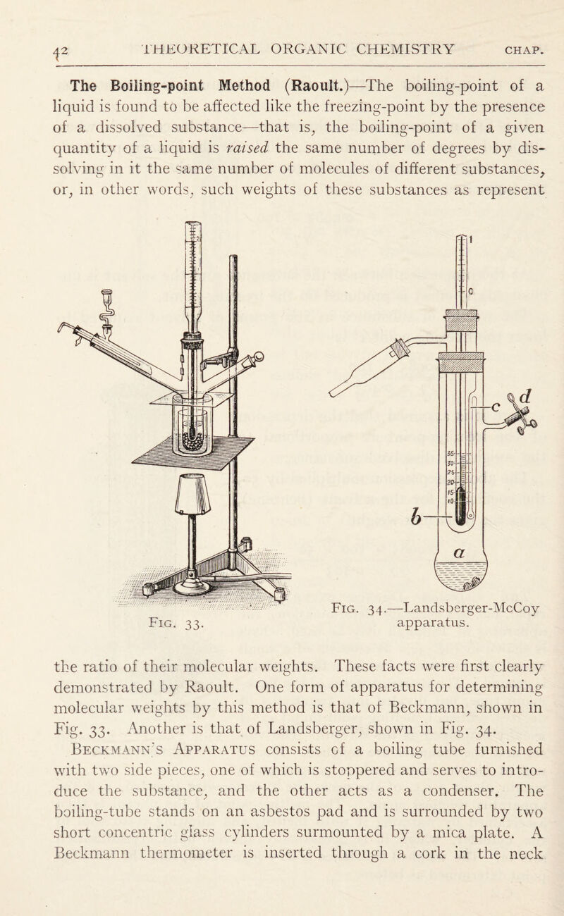 i2 The Boiling-point Method (Raoult.)—The boiling-point of a liquid is found to be affected like the freezing-point by the presence of a dissolved substance—that is, the boiling-point of a given quantity of a liquid is raised the same number of degrees by dis¬ solving in it the «ame number of molecules of different substances, or, in other words, such weights of these substances as represent Fig. 33. Fig. 34.—Landsberger-McCoy apparatus. the ratio of their molecular weights. These facts were first clearly demonstrated by Raoult. One form of apparatus for determining molecular weights by this method is that of Beckmann, shown in Fig. 33. Another is that of Landsberger, shown in Fig. 34. Beckmann’s Apparatus consists of a boiling tube furnished with two side pieces, one of which is stoppered and serves to intro¬ duce the substance, and the other acts as a condenser. The boiling-tube stands on an asbestos pad and is surrounded by two short concentric glass cylinders surmounted by a mica plate. A Beckmann thermometer is inserted through a cork in the neck