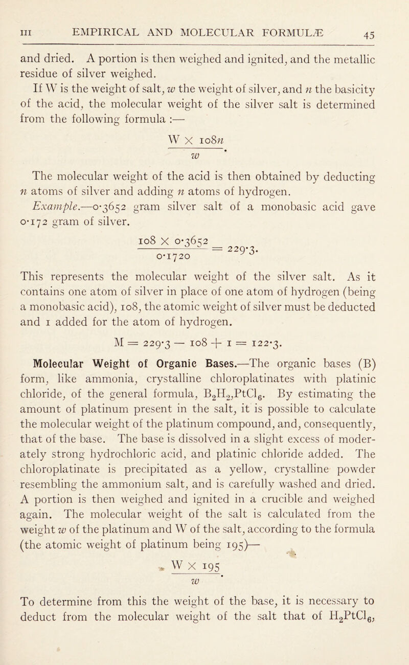 and dried. A portion is then weighed and ignited, and the metallic residue of silver weighed. If W is the weight of salt, w the weight of silver, and n the basicity of the acid, the molecular weight of the silver salt is determined from the following formula :— W x ioSn w The molecular weight of the acid is then obtained by deducting n atoms of silver and adding n atoms of hydrogen. Example.—0-3652 gram silver salt of a monobasic acid gave 0-172 gram of silver. 108 X 0-3652 0-1720 229-3. This represents the molecular weight of the silver salt. As it contains one atom of silver in place of one atom of hydrogen (being a monobasic acid), 108, the atomic weight of silver must be deducted and 1 added for the atom of hydrogen. M = 229-3 — 108 + 1 = 122-3. Molecular Weight of Organic Bases.—The organic bases (B) form, like ammonia, crystalline chloroplatinates with platinic chloride, of the general formula, B2H2,PtCl6. By estimating the amount of platinum present in the salt, it is possible to calculate the molecular weight of the platinum compound, and, consequently, that of the base. The base is dissolved in a slight excess of moder¬ ately strong hydrochloric acid, and platinic chloride added. The chloroplatinate is precipitated as a yellow, crystalline powder resembling the ammonium salt, and is carefully washed and dried. A portion is then weighed and ignited in a crucible and weighed again. The molecular weight of the salt is calculated from the weight w of the platinum and W of the salt, according to the formula (the atomic weight of platinum being 195)— * W X 195 w To determine from this the weight of the base, it is necessary to deduct from the molecular weight of the salt that of H2PtCl6,