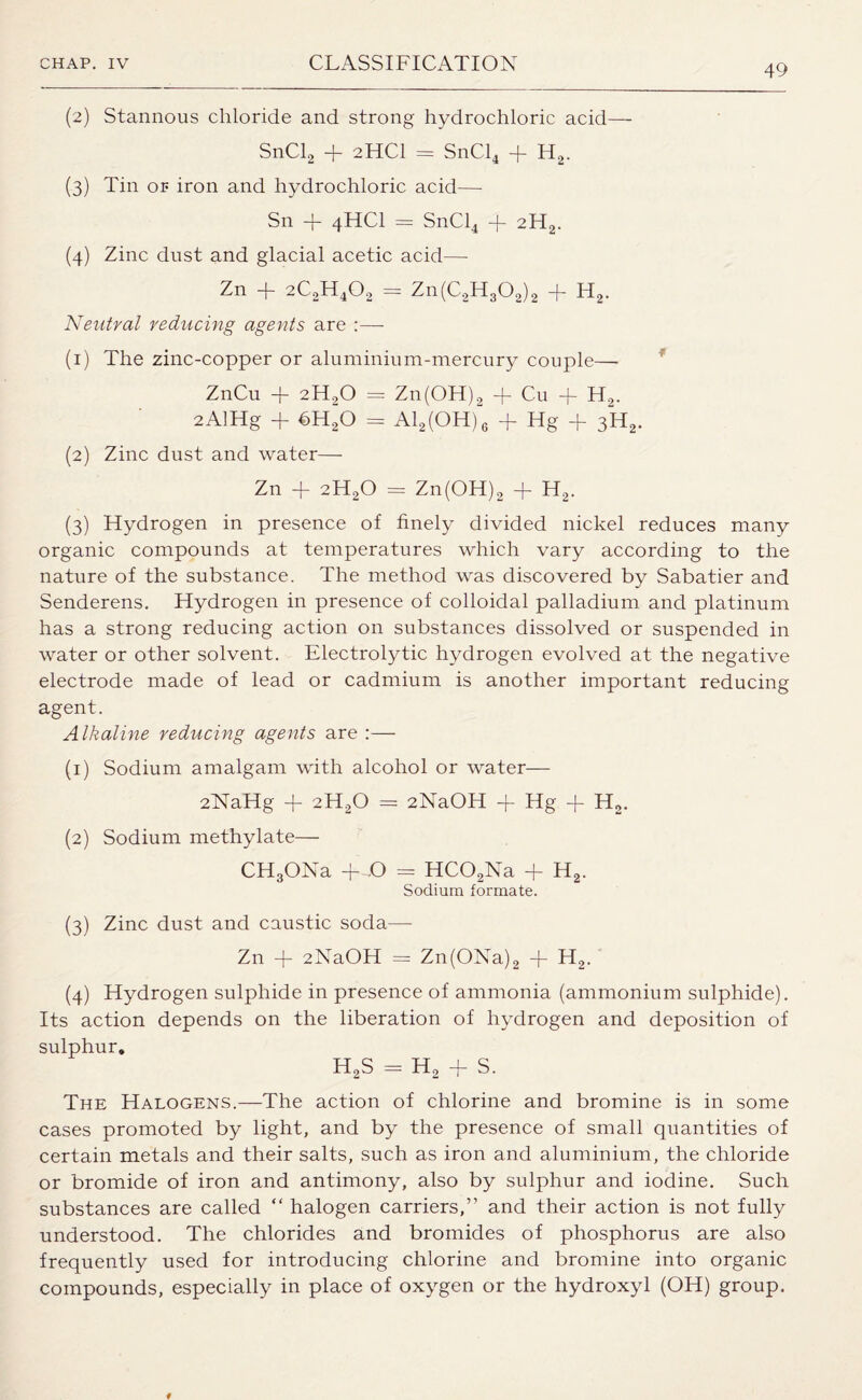 (2) Stannous chloride and strong hydrochloric acid— SnCl2 + 2HCI = SnCl4 + H2. (3) Tin or iron and hydrochloric acid—- Sn + 4HCI = SnCl4 -f 2H2. (4) Zinc dust and glacial acetic acid— Zn T 2C2H402 == Zn(C2H302)2 -f- H2. Neutral reducing agents are :— (1) The zinc-copper or aluminium-mercury couple— ZnCu + 2H20 = Zn(OH)2 + Cu + H2. 2AlHg + t>H20 = Al2(OH)6 + Hg + 3H2. (2) Zinc dust and water— Zn -f 2H20 — Zn(OH)2 -j- H2. (3) Hydrogen in presence of finely divided nickel reduces many organic compounds at temperatures which vary according to the nature of the substance. The method was discovered by Sabatier and Senderens. Hydrogen in presence of colloidal palladium and platinum has a strong reducing action on substances dissolved or suspended in water or other solvent. Electrolytic hydrogen evolved at the negative electrode made of lead or cadmium is another important reducing agent. Alkaline reducing agents are :— (1) Sodium amalgam with alcohol or water— 2NaHg + 2H20 = 2NaOH + Hg + H2. (2) Sodium methylate— CHgONa + O = HC02Na + H2. Sodium formate. (3) Zinc dust and caustic soda— Zn + 2NaOH = Zn(ONa)2 + H2. (4) Hydrogen sulphide in presence of ammonia (ammonium sulphide). Its action depends on the liberation of hydrogen and deposition of sulphur. H2S = H2 + S. The Halogens.—The action of chlorine and bromine is in some cases promoted by light, and by the presence of small quantities of certain metals and their salts, such as iron and aluminium, the chloride or bromide of iron and antimony, also by sulphur and iodine. Such substances are called “ halogen carriers,” and their action is not fully understood. The chlorides and bromides of phosphorus are also frequently used for introducing chlorine and bromine into organic compounds, especially in place of oxygen or the hydroxyl (OH) group.