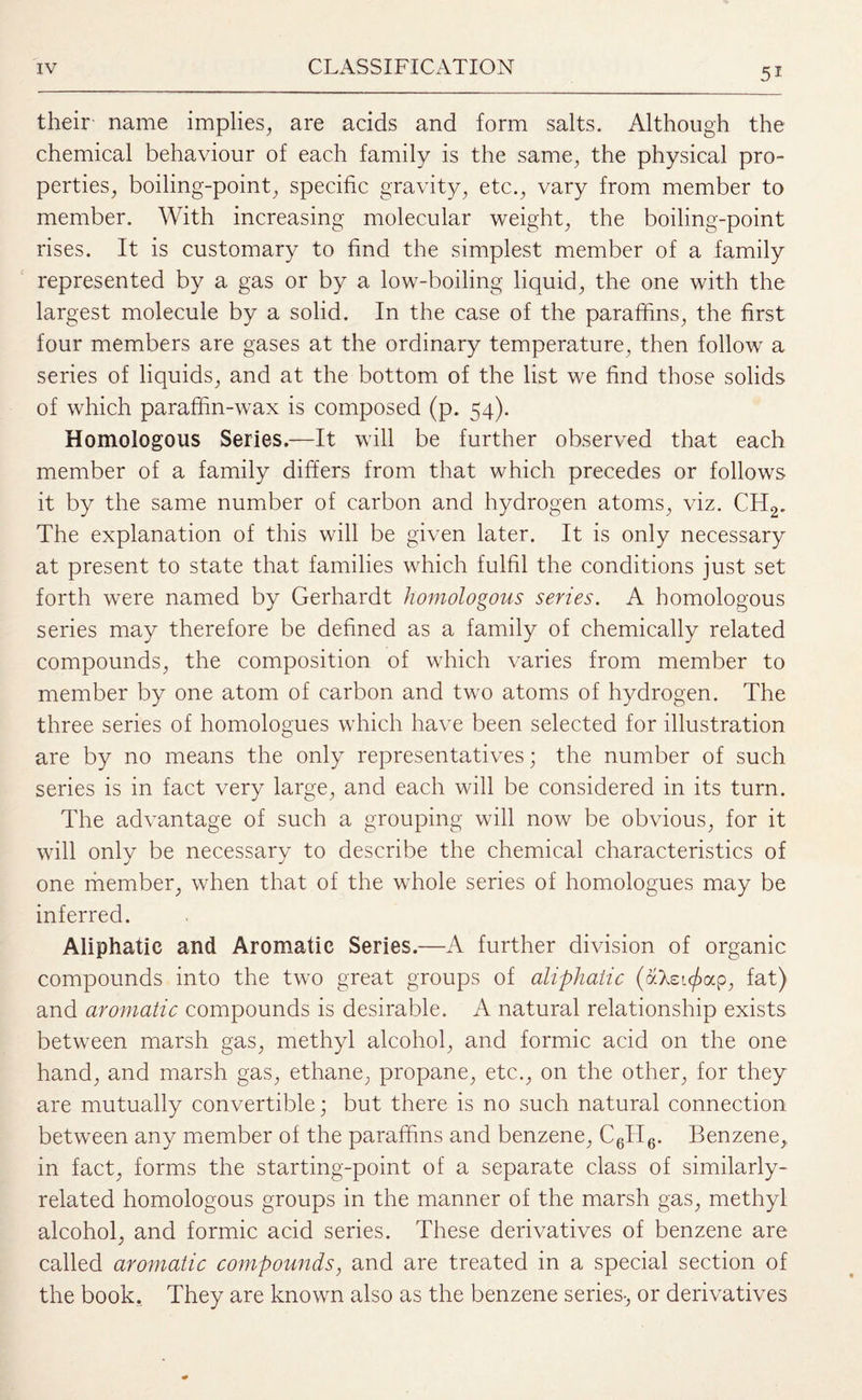 their name implies, are acids and form salts. Although the chemical behaviour of each family is the same, the physical pro¬ perties, boiling-point, specific gravity, etc., vary from member to member. With increasing molecular weight, the boiling-point rises. It is customary to find the simplest member of a family represented by a gas or by a low-boiling liquid, the one with the largest molecule by a solid. In the case of the paraffins, the first four members are gases at the ordinary temperature, then follow a series of liquids, and at the bottom of the list we find those solids of which paraffin-wax is composed (p. 54). Homologous Series.—It will be further observed that each member of a family differs from that which precedes or follows it by the same number of carbon and hydrogen atoms, viz. CH2. The explanation of this will be given later. It is only necessary at present to state that families which fulfil the conditions just set forth were named by Gerhardt homologous series. A homologous series may therefore be defined as a family of chemically related compounds, the composition of which varies from member to member by one atom of carbon and two atoms of hydrogen. The three series of homologues which have been selected for illustration are by no means the only representatives; the number of such series is in fact very large, and each will be considered in its turn. The advantage of such a grouping will now be obvious, for it will only be necessary to describe the chemical characteristics of one member, when that of the whole series of homologues may be inferred. Aliphatic and Aromatic Series.—A further division of organic compounds into the two great groups of aliphatic (aXsi^ap, fat) and aromatic compounds is desirable. A natural relationship exists between marsh gas, methyl alcohol, and formic acid on the one hand, and marsh gas, ethane, propane, etc., on the other, for they are mutually convertible; but there is no such natural connection between any member of the paraffins and benzene, C6TI6. Benzene, in fact, forms the starting-point of a separate class of similarly- related homologous groups in the manner of the marsh gas, methyl alcohol, and formic acid series. These derivatives of benzene are called aromatic compounds, and are treated in a special section of the book. They are known also as the benzene series-, or derivatives