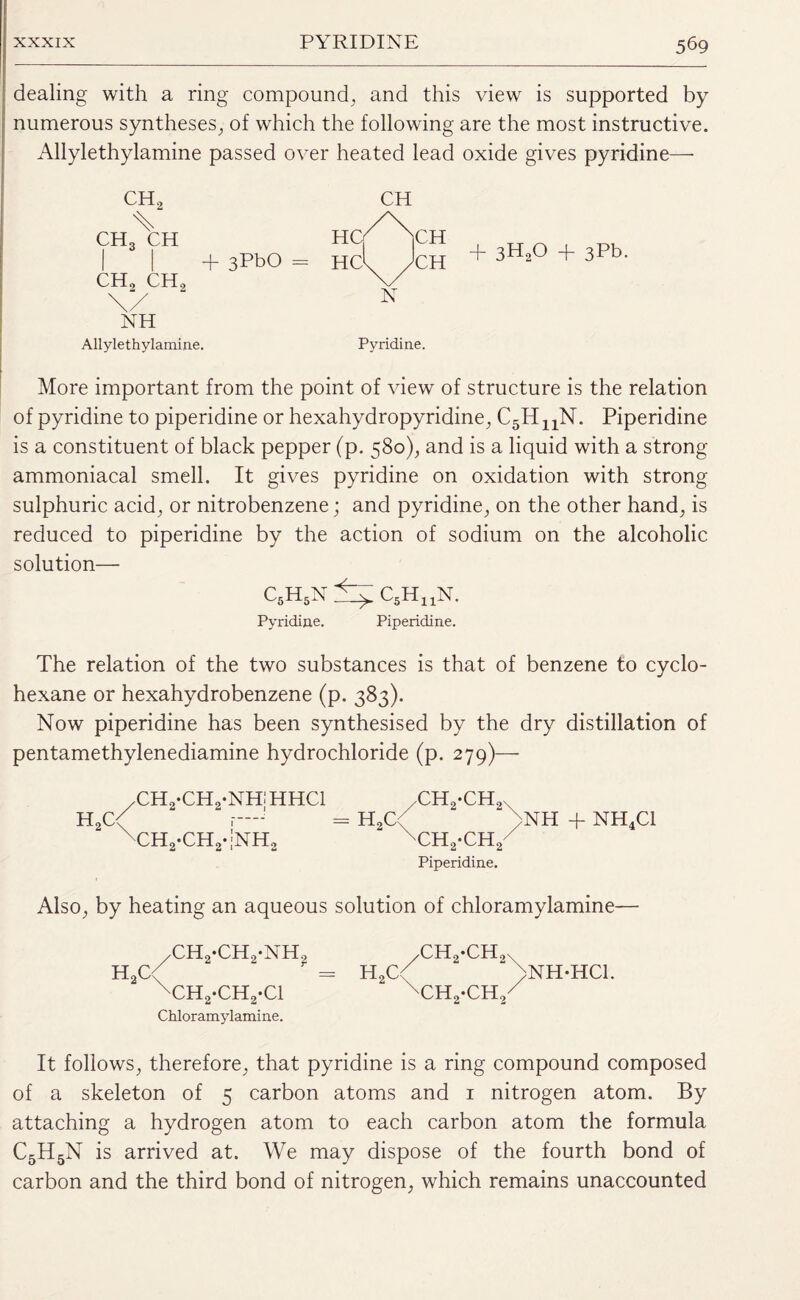 dealing with a ring compound, and this view is supported by numerous syntheses, of which the following are the most instructive. Allylethylamine passed over heated lead oxide gives pyridine— CH2 % ch3 ch I I + 3PbO CH, CH2 \/ NH Allylethylamine. More important from the point of view of structure is the relation of pyridine to piperidine or hexahydropyridine, C5HnN. Piperidine is a constituent of black pepper (p. 580), and is a liquid with a strong ammoniacal smell. It gives pyridine on oxidation with strong sulphuric acid, or nitrobenzene; and pyridine, on the other hand, is reduced to piperidine by the action of sodium on the alcoholic solution— C5H5N C5HuN. Pyridine. Piperidine. The relation of the two substances is that of benzene to cyclo¬ hexane or hexahydrobenzene (p. 383). Now piperidine has been synthesised by the dry distillation of pentamethylenediamine hydrochloride (p. 279)— /CH2-CH2-NH!HHC1 xh2-chq H2C< r—j - H2C< >NH + NH4C1 xCH2-CH2-;NH2 xCH2*CH2 Piperidine. Also, by heating an aqueous solution of chloramylamine— CH H^QcH +3H20 + 3Fb. N Pyridine. h2c ,CH2-CH2-NHo xCH2-CH2-C1 Chloramylamine. h2c ch2-ch2 ch2-ch2 NH-HC1. It follows, therefore, that pyridine is a ring compound composed of a skeleton of 5 carbon atoms and 1 nitrogen atom. By attaching a hydrogen atom to each carbon atom the formula C5H5N is arrived at. We may dispose of the fourth bond of carbon and the third bond of nitrogen, which remains unaccounted