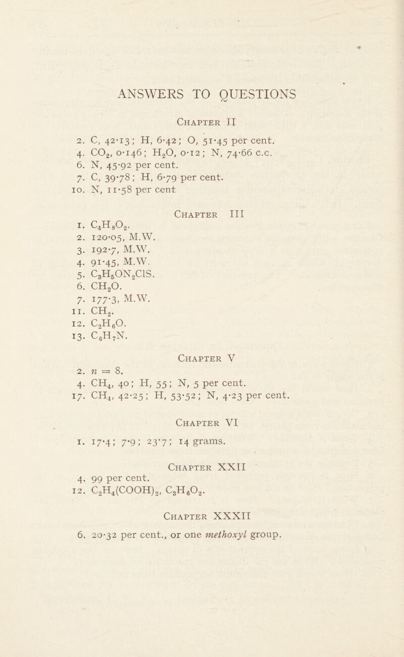 ANSWERS TO QUESTIONS Chapter IT 2. C, 42*13; H, 6-42; O, 51*45 percent. 4. COa, 0*146; H20, 0*12; N, 74*66 c.c. 6. N, 45*92 per cent. 7. C, 39*78; H, 6*79 per cent. 10. N, 11*58 per cent Chapter III 1. C4H802. 2. 120*05, M.W. 3. 192*7, M.W. 4. 91*45, M.W. 5. C3H50N2C1S. 6. CH20. 7. 177*3, M.W. 11. CH2. 12. CoH60- *3* C6H7N. Chapter V 2. n — 8. 4. CH4, 40; H, 55; N, 5 per cent. 17. CH4, 42*25; H, 53-52; N, 4*23 per cent. Chapter VI 1. 17*4; 7*9; 23*7; 14 grams. Chapter XXII 4. 99 per cent. 12. C2H4(COOH)2, c3h6o2- Chapter XXXII 6. 20*32 per cent., or one methoxyl group.