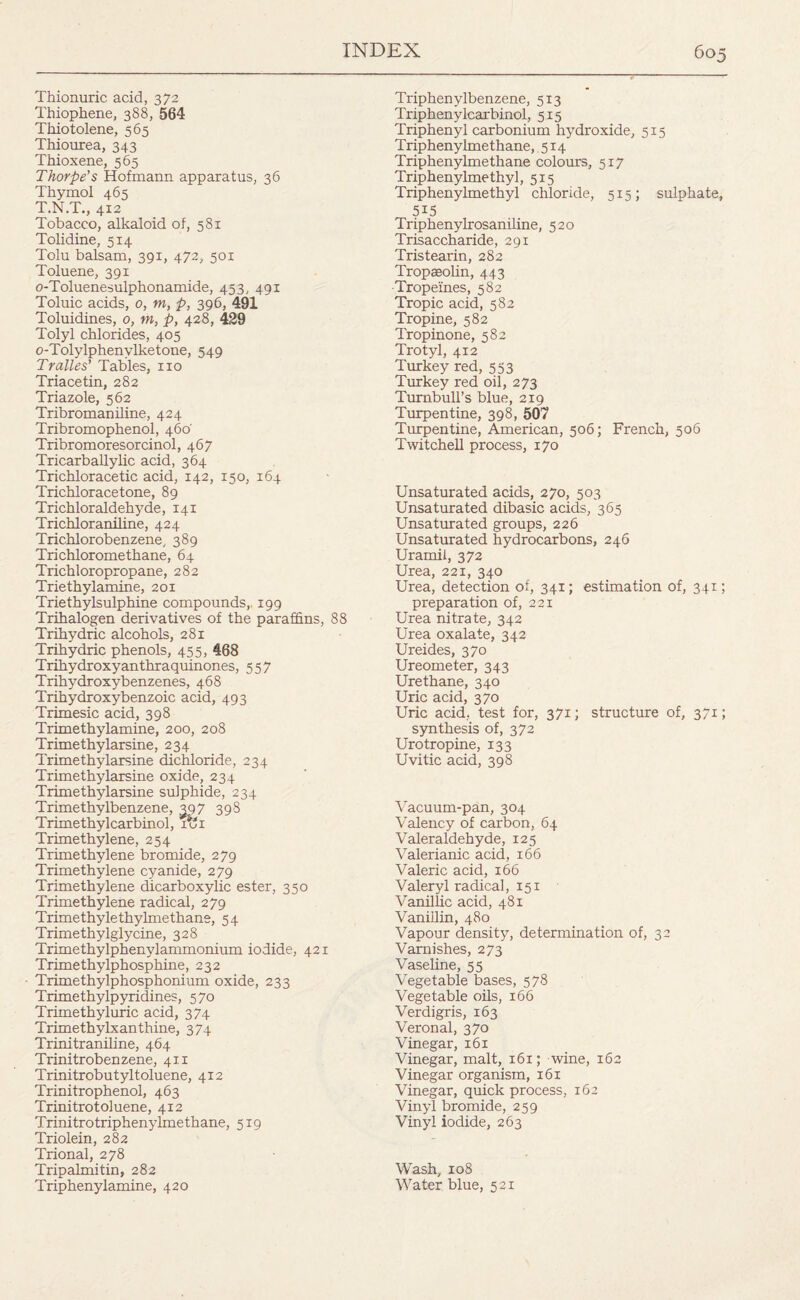 Thionuric acid, 372 Thiophene, 388, 564 Thiotolene, 565 Thiourea, 343 Thioxene, 565 Thorpe’s Hofmann apparatus, 36 Thymol 465 T.N.T., 412 Tobacco, alkaloid of, 581 Tolidine, 514 Tolu balsam, 391, 472, 501 Toluene, 391 o-Toluenesulphonamide, 453, 491 Toluic acids, 0, m, p, 396, 491 Toluidines, 0, tn, p, 428, 429 Tolyl chlorides, 405 o-Tolylphenylketone, 549 Tralles’ Tables, no Triacetin, 282 Triazole, 562 Tribromaniline, 424 Tribromophenol, 460' Tribromoresorcinol, 467 Tricarballylic acid, 364 Trichloracetic acid, 142, 150, 164 Trichloracetone, 89 Trichloraldehyde, 141 Trichloraniline, 424 Trichlorobenzene, 389 Trichloromethane, 64 Trichloropropane, 282 Triethylamine, 201 Triethylsulphine compounds, 199 Trihalogen derivatives of the paraffins, 88 Trihydric alcohols, 281 Trihydric phenols, 455, 468 Trihydroxyanthraquinones, 557 Trihydroxybenzenes, 468 Trihydroxybenzoic acid, 493 Trimesic acid, 398 Trimethylamine, 200, 208 Trimethylarsine, 234 Trimethylarsine dichloride, 234 Trimethylarsine oxide, 234 Trimethylarsine sulphide, 234 Trimethylbenzene, 397 398 Trimethylcarbinol, rex Trimethylene, 254 Trimethylene bromide, 279 Trimethylene cyanide, 2 79 Trimethylene dicarboxylic ester, 350 Trimethylene radical, 279 Trimethylethylmethane, 54 Trimethylglycine, 328 Trimethylphenylammonium iodide, 421 Trimethylphosphine, 232 Trimethylphosphonium oxide, 233 Trimethylpyridines, 570 Trimethyluric acid, 374 Trimethylxanthine, 374 Trinitraniline, 464 Trinitrobenzene, 411 Trinitrobutyltoluene, 412 Trinitrophenol, 463 Trinitrotoluene, 412 Trinitrotriphenylme thane, 519 Triolein, 282 Trional, 278 Tripalmitin, 282 Triphenylamine, 420 Triphenylbenzene, 513 Triphenylcarbinol, 515 Triphenyl carbonium hydroxide, 515 Triphenylmethane, 514 Triphenylmethane colours, 517 Triphenylmethyl, 515 Triphenylmethyl chloride, 515; sulphate, 5i5 Triphenylrosaniline, 520 Trisaccharide, 291 Tristearin, 282 Tropaeolin, 443 Tropeines, 582 Tropic acid, 582 Tropine, 582 Tropinone, 582 Trotyl, 412 Turkey red, 553 Turkey red oil, 273 Turnbull's blue, 219 Turpentine, 398, 507 Turpentine, American, 506; French, 506 Twitchell process, 170 Unsaturated acids, 270, 503 Unsaturated dibasic acids, 365 Unsaturated groups, 226 Unsaturated hydrocarbons, 246 Uramii, 372 Urea, 221, 340 Urea, detection of, 341; estimation of, 341; preparation of, 221 Urea nitrate, 342 Urea oxalate, 342 Ureides, 370 Ureometer, 343 Urethane, 340 Uric acid, 370 Uric acid, test for, 371; structure of, 37X; synthesis of, 372 Uro tropine, 133 Uvitic acid, 398 Vacuum-pan, 304 Valency of carbon, 64 Valeraldehyde, 125 Valerianic acid, r66 Valeric acid, 166 Valeryl radical, 151 Vanillic acid, 481 Vanillin, 480 Vapour density, determination of, 32 Varnishes, 273 Vaseline, 55 Vegetable bases, 578 Vegetable oils, 166 Verdigris, 163 Veronal, 370 Vinegar, 161 Vinegar, malt, 161; wine, 162 Vinegar organism, 161 Vinegar, quick process, 162 Vinyl bromide, 259 Vinyl iodide, 263 Wash, 108 Water blue, 521