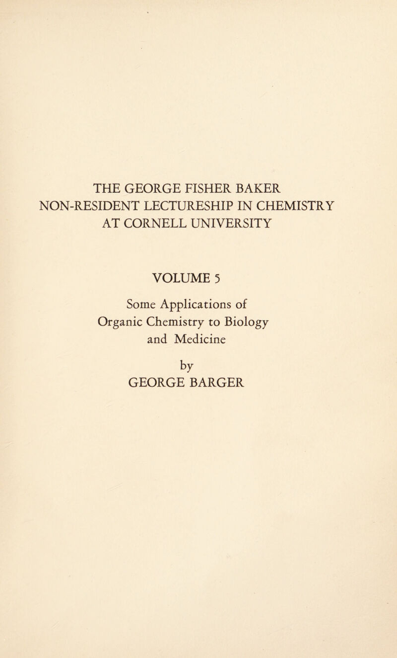 THE GEORGE FISHER BAKER NON-RESIDENT LECTURESHIP IN CHEMISTRY AT CORNELL UNIVERSITY VOLUME 5 Some Applications of Organic Chemistry to Biology and Medicine by GEORGE BARGER