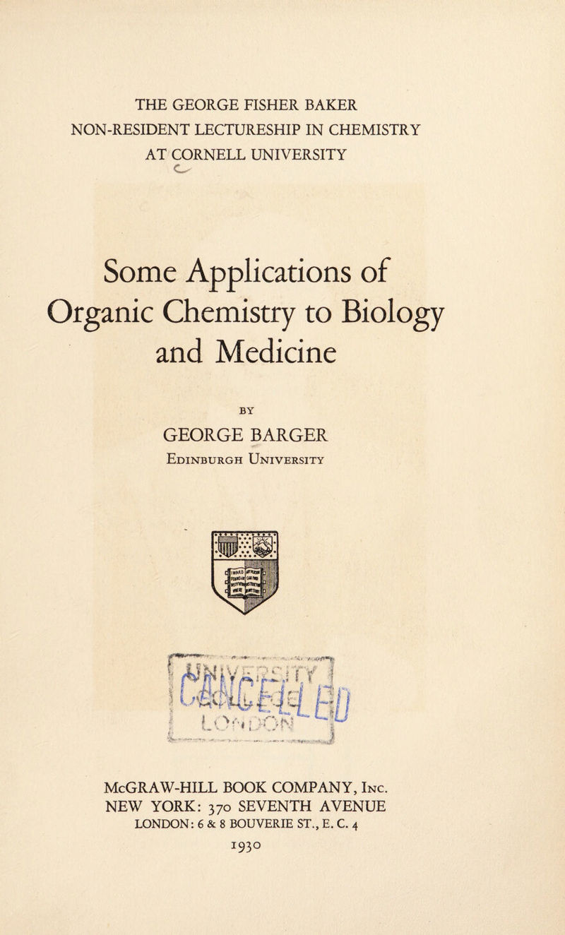 THE GEORGE FISHER BAKER NON-RESIDENT LECTURESHIP IN CHEMISTRY AT CORNELL UNIVERSITY O Some Applications of Organic Chemistry to Biology and Medicine BY GEORGE BARGER Edinburgh University McGRAW-HILL BOOK COMPANY, Inc. NEW YORK: 370 SEVENTH AVENUE LONDON: 6 & 8 BOUVERIE ST., E. C. 4 I93°