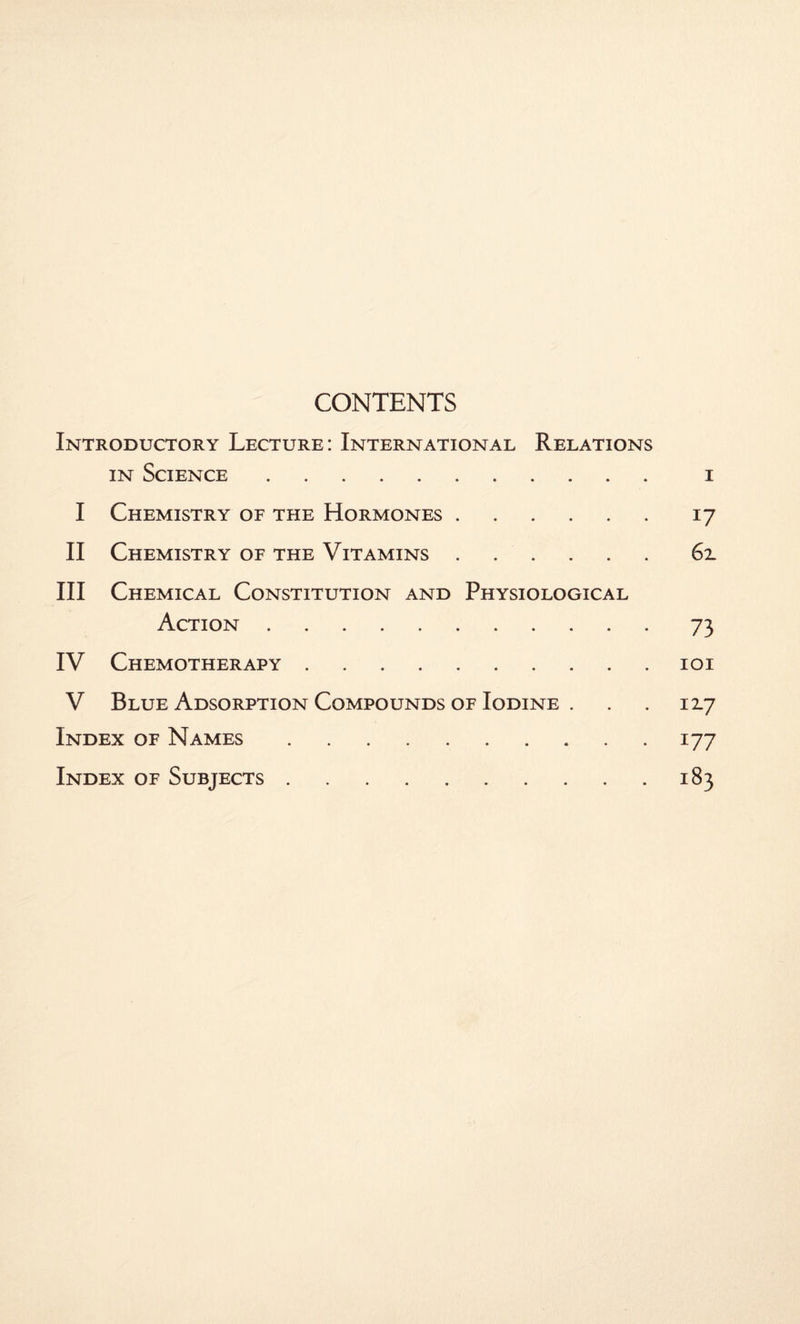 CONTENTS Introductory Lecture: International Relations in Science. i I Chemistry of the Hormones.17 II Chemistry of the Vitamins.6x III Chemical Constitution and Physiological Action.73 IV Chemotherapy.101 V Blue Adsorption Compounds of Iodine . . . 12.7 Index of Names.177 Index of Subjects.183