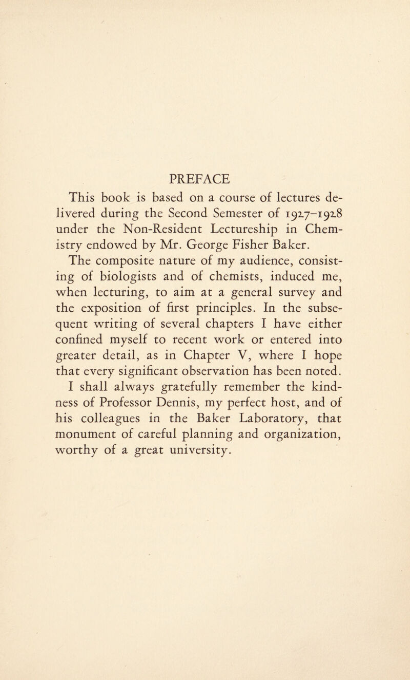 PREFACE This book is based on a course of lectures de¬ livered during the Second Semester of 192.7-192.8 under the Non-Resident Lectureship in Chem¬ istry endowed by Mr. George Fisher Baker. The composite nature of my audience, consist¬ ing of biologists and of chemists, induced me, when lecturing, to aim at a general survey and the exposition of first principles. In the subse¬ quent writing of several chapters I have either confined myself to recent work or entered into greater detail, as in Chapter V, where I hope that every significant observation has been noted. I shall always gratefully remember the kind¬ ness of Professor Dennis, my perfect host, and of his colleagues in the Baker Laboratory, that monument of careful planning and organization, worthy of a great university.