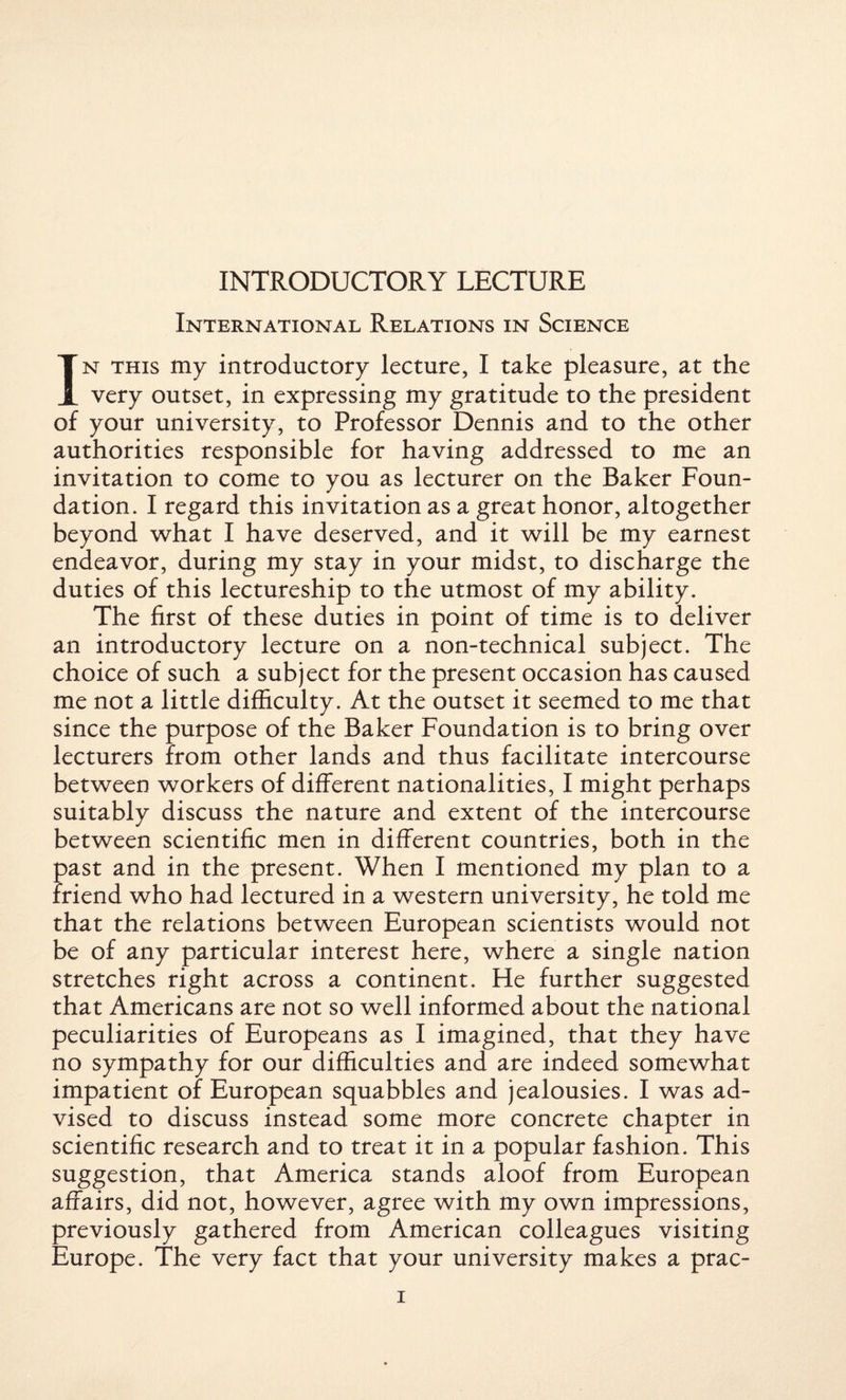 INTRODUCTORY LECTURE International Relations in Science In this my introductory lecture, I take pleasure, at the very outset, in expressing my gratitude to the president of your university, to Professor Dennis and to the other authorities responsible for having addressed to me an invitation to come to you as lecturer on the Baker Foun¬ dation. I regard this invitation as a great honor, altogether beyond what I have deserved, and it will be my earnest endeavor, during my stay in your midst, to discharge the duties of this lectureship to the utmost of my ability. The first of these duties in point of time is to deliver an introductory lecture on a non-technical subject. The choice of such a subject for the present occasion has caused me not a little difficulty. At the outset it seemed to me that since the purpose of the Baker Foundation is to bring over lecturers from other lands and thus facilitate intercourse between workers of different nationalities, I might perhaps suitably discuss the nature and extent of the intercourse between scientific men in different countries, both in the past and in the present. When I mentioned my plan to a friend who had lectured in a western university, he told me that the relations between European scientists would not be of any particular interest here, where a single nation stretches right across a continent. He further suggested that Americans are not so well informed about the national peculiarities of Europeans as I imagined, that they have no sympathy for our difficulties and are indeed somewhat impatient of European squabbles and jealousies. I was ad¬ vised to discuss instead some more concrete chapter in scientific research and to treat it in a popular fashion. This suggestion, that America stands aloof from European affairs, did not, however, agree with my own impressions, previously gathered from American colleagues visiting Europe. The very fact that your university makes a prac-