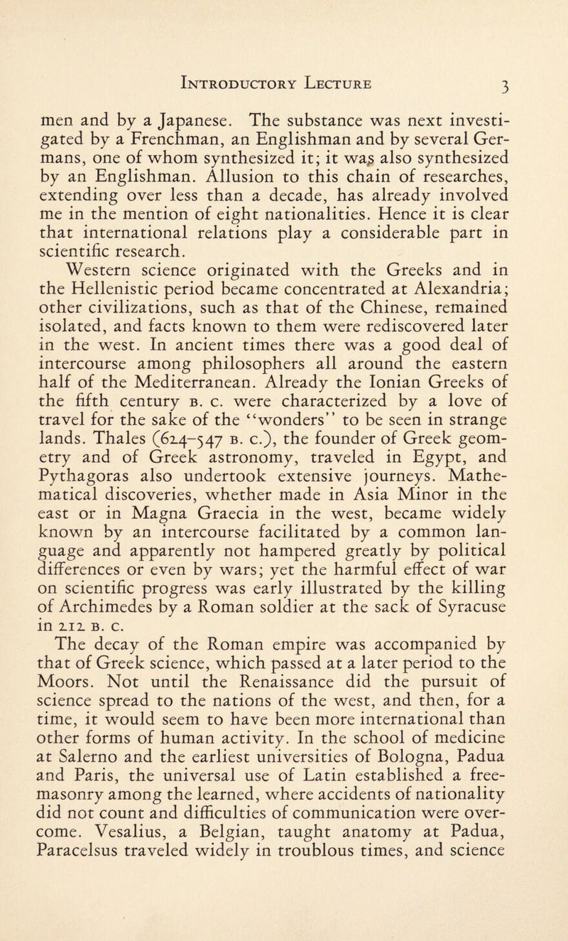 men and by a Japanese. The substance was next investi¬ gated by a Frenchman, an Englishman and by several Ger¬ mans, one of whom synthesized it; it wa£ also synthesized by an Englishman. Allusion to this chain of researches, extending over less than a decade, has already involved me in the mention of eight nationalities. Hence it is clear that international relations play a considerable part in scientific research. Western science originated with the Greeks and in the Hellenistic period became concentrated at Alexandria; other civilizations, such as that of the Chinese, remained isolated, and facts known to them were rediscovered later in the west. In ancient times there was a good deal of intercourse among philosophers all around the eastern half of the Mediterranean. Already the Ionian Greeks of the fifth century b. c. were characterized by a love of travel for the sake of the “wonders” to be seen in strange lands. Thales (6x4-547 b. c.), the founder of Greek geom¬ etry and of Greek astronomy, traveled in Egypt, and Pythagoras also undertook extensive journeys. Mathe¬ matical discoveries, whether made in Asia Minor in the east or in Magna Graecia in the west, became widely known by an intercourse facilitated by a common lan¬ guage and apparently not hampered greatly by political differences or even by wars; yet the harmful effect of war on scientific progress was early illustrated by the killing of Archimedes by a Roman soldier at the sack of Syracuse in xix b. c. The decay of the Roman empire was accompanied by that of Greek science, which passed at a later period to the Moors. Not until the Renaissance did the pursuit of science spread to the nations of the west, and then, for a time, it would seem to have been more international than other forms of human activity. In the school of medicine at Salerno and the earliest universities of Bologna, Padua and Paris, the universal use of Latin established a free¬ masonry among the learned, where accidents of nationality did not count and difficulties of communication were over¬ come. Vesalius, a Belgian, taught anatomy at Padua, Paracelsus traveled widely in troublous times, and science