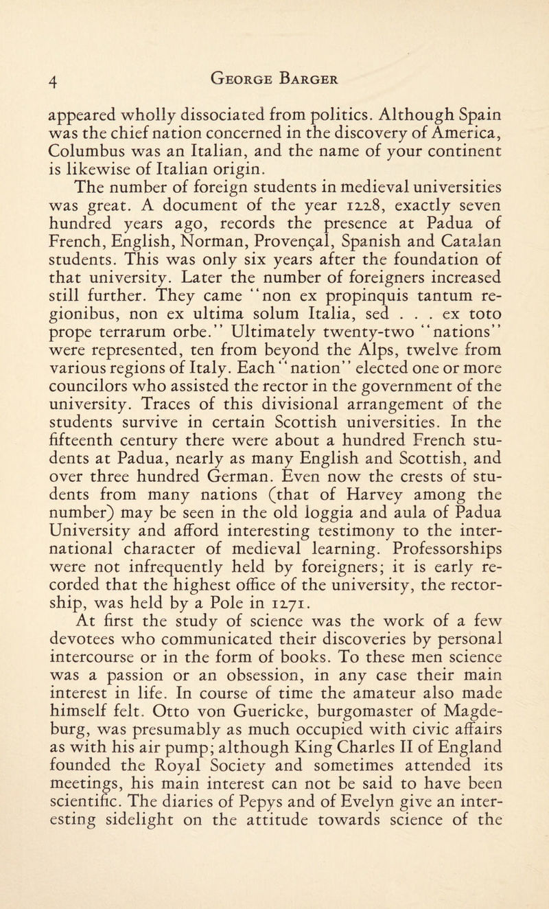 appeared wholly dissociated from politics. Although Spain was the chief nation concerned in the discovery of America, Columbus was an Italian, and the name of your continent is likewise of Italian origin. The number of foreign students in medieval universities was great. A document of the year ixx8, exactly seven hundred years ago, records the presence at Padua of French, English, Norman, Provencal, Spanish and Catalan students. This was only six years after the foundation of that university. Later the number of foreigners increased still further. They came “non ex propinquis tantum re- gionibus, non ex ultima solum Italia, sed ... ex toto prope terrarum orbe.” Ultimately twenty-two “nations” were represented, ten from beyond the Alps, twelve from various regions of Italy. Each ‘ ‘ nation” elected one or more councilors who assisted the rector in the government of the university. Traces of this divisional arrangement of the students survive in certain Scottish universities. In the fifteenth century there were about a hundred French stu¬ dents at Padua, nearly as many English and Scottish, and over three hundred German. Even now the crests of stu¬ dents from many nations (that of Harvey among the number) may be seen in the old loggia and aula of Padua University and afford interesting testimony to the inter¬ national character of medieval learning. Professorships were not infrequently held by foreigners; it is early re¬ corded that the highest office of the university, the rector¬ ship, was held by a Pole in 12.71. At first the study of science was the work of a few devotees who communicated their discoveries by personal intercourse or in the form of books. To these men science was a passion or an obsession, in any case their main interest in life. In course of time the amateur also made himself felt. Otto von Guericke, burgomaster of Magde¬ burg, was presumably as much occupied with civic affairs as with his air pump; although King Charles II of England founded the Royal Society and sometimes attended its meetings, his main interest can not be said to have been scientific. The diaries of Pepys and of Evelyn give an inter¬ esting sidelight on the attitude towards science of the