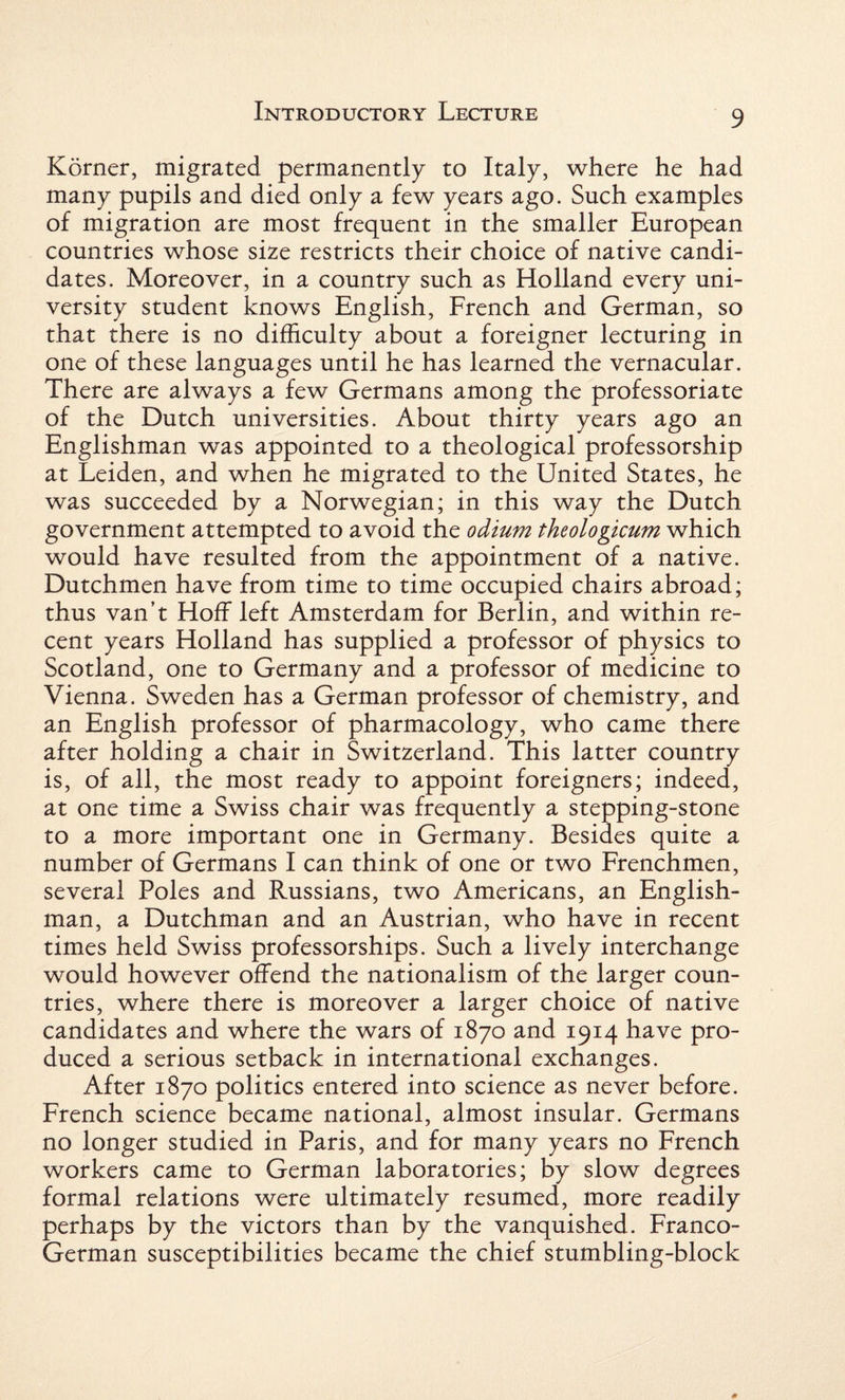 Korner, migrated permanently to Italy, where he had many pupils and died only a few years ago. Such examples of migration are most frequent in the smaller European countries whose size restricts their choice of native candi¬ dates. Moreover, in a country such as Holland every uni¬ versity student knows English, French and German, so that there is no difficulty about a foreigner lecturing in one of these languages until he has learned the vernacular. There are always a few Germans among the professoriate of the Dutch universities. About thirty years ago an Englishman was appointed to a theological professorship at Leiden, and when he migrated to the United States, he was succeeded by a Norwegian; in this way the Dutch government attempted to avoid the odium theologicum which would have resulted from the appointment of a native. Dutchmen have from time to time occupied chairs abroad; thus van’t Hoff left Amsterdam for Berlin, and within re¬ cent years Holland has supplied a professor of physics to Scotland, one to Germany and a professor of medicine to Vienna. Sweden has a German professor of chemistry, and an English professor of pharmacology, who came there after holding a chair in Switzerland. This latter country is, of all, the most ready to appoint foreigners; indeed, at one time a Swiss chair was frequently a stepping-stone to a more important one in Germany. Besides quite a number of Germans I can think of one or two Frenchmen, several Poles and Russians, two Americans, an English¬ man, a Dutchman and an Austrian, who have in recent times held Swiss professorships. Such a lively interchange would however offend the nationalism of the larger coun¬ tries, where there is moreover a larger choice of native candidates and where the wars of 1870 and 1914 have pro¬ duced a serious setback in international exchanges. After 1870 politics entered into science as never before. French science became national, almost insular. Germans no longer studied in Paris, and for many years no French workers came to German laboratories; by slow degrees formal relations were ultimately resumed, more readily perhaps by the victors than by the vanquished. Franco- German susceptibilities became the chief stumbling-block