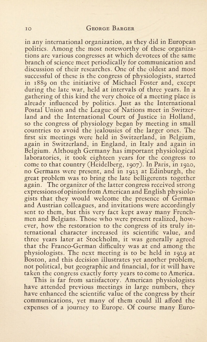 in any international organization, as they did in European politics. Among the most noteworthy of these organiza¬ tions are various congresses at which devotees of the same branch of science meet periodically for communication and discussion of their researches. One of the oldest and most successful of these is the congress of physiologists, started in 1889 on the initiative of Michael Foster and, except during the late war, held at intervals of three years. In a gathering of this kind the very choice of a meeting place is already influenced by politics. Just as the International Postal Union and the League of Nations meet in Switzer¬ land and the International Court of Justice in Holland, so the congress of physiology began by meeting in small countries to avoid the jealousies of the larger ones. The first six meetings were held in Switzerland, in Belgium, again in Switzerland, in England, in Italy and again in Belgium. Although Germany has important physiological laboratories, it took eighteen years for the congress to come to that country (Heidelberg, 1907). In Paris, in 192.0, no Germans were present, and in 19x3 at Edinburgh, the great problem was to bring the late belligerents together again. The organizer of the latter congress received strong expressions of opinion from American and English physiolo¬ gists that they would welcome the presence of German and Austrian colleagues, and invitations were accordingly sent to them, but this very fact kept away many French¬ men and Belgians. Those who were present realized, how¬ ever, how the restoration to the congress of its truly in¬ ternational character increased its scientific value, and three years later at Stockholm, it was generally agreed that the Franco-German difficulty was at end among the physiologists. The next meeting is to be held in 19x9 at Boston, and this decision illustrates yet another problem, not political, but geographic and financial, for it will have taken the congress exactly forty years to come to America. This is far from satisfactory. American physiologists have attended previous meetings in large numbers, they have enhanced the scientific value of the congress by their communications, yet many of them could ill afford the expenses of a journey to Europe. Of course many Euro-