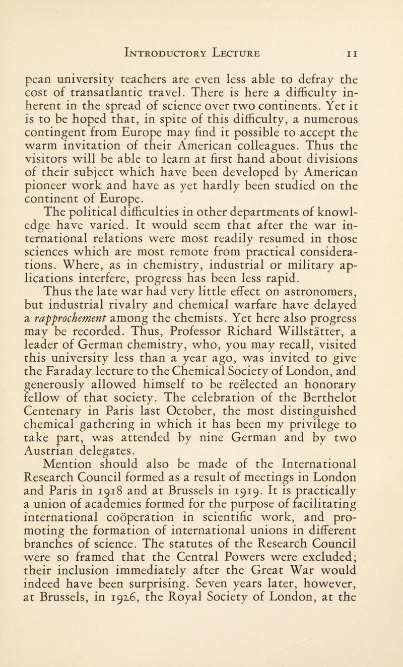 pean university teachers are even less able to defray the cost of transatlantic travel. There is here a difficulty in¬ herent in the spread of science over two continents. Yet it is to be hoped that, in spite of this difficulty, a numerous contingent from Europe may find it possible to accept the warm invitation of their American colleagues. Thus the visitors will be able to learn at first hand about divisions of their subject which have been developed by American pioneer work and have as yet hardly been studied on the continent of Europe. The political difficulties in other departments of knowl¬ edge have varied. It would seem that after the war in¬ ternational relations were most readily resumed in those sciences which are most remote from practical considera¬ tions. Where, as in chemistry, industrial or military ap- lications interfere, progress has been less rapid. Thus the late war had very little effect on astronomers, but industrial rivalry and chemical warfare have delayed a rapprochement among the chemists. Yet here also progress may be recorded. Thus, Professor Richard Willstatter, a leader of German chemistry, who, you may recall, visited this university less than a year ago, was invited to give the Faraday lecture to the Chemical Society of London, and generously allowed himself to be reelected an honorary fellow of that society. The celebration of the Berthelot Centenary in Paris last October, the most distinguished chemical gathering in which it has been my privilege to take part, was attended by nine German and by two Austrian delegates. Mention should also be made of the International Research Council formed as a result of meetings in London and Paris in 1918 and at Brussels in 1919. It is practically a union of academies formed for the purpose of facilitating international cooperation in scientific work, and pro¬ moting the formation of international unions in different branches of science. The statutes of the Research Council were so framed that the Central Powers were excluded; their inclusion immediately after the Great War would indeed have been surprising. Seven years later, however, at Brussels, in 192.6, the Royal Society of London, at the