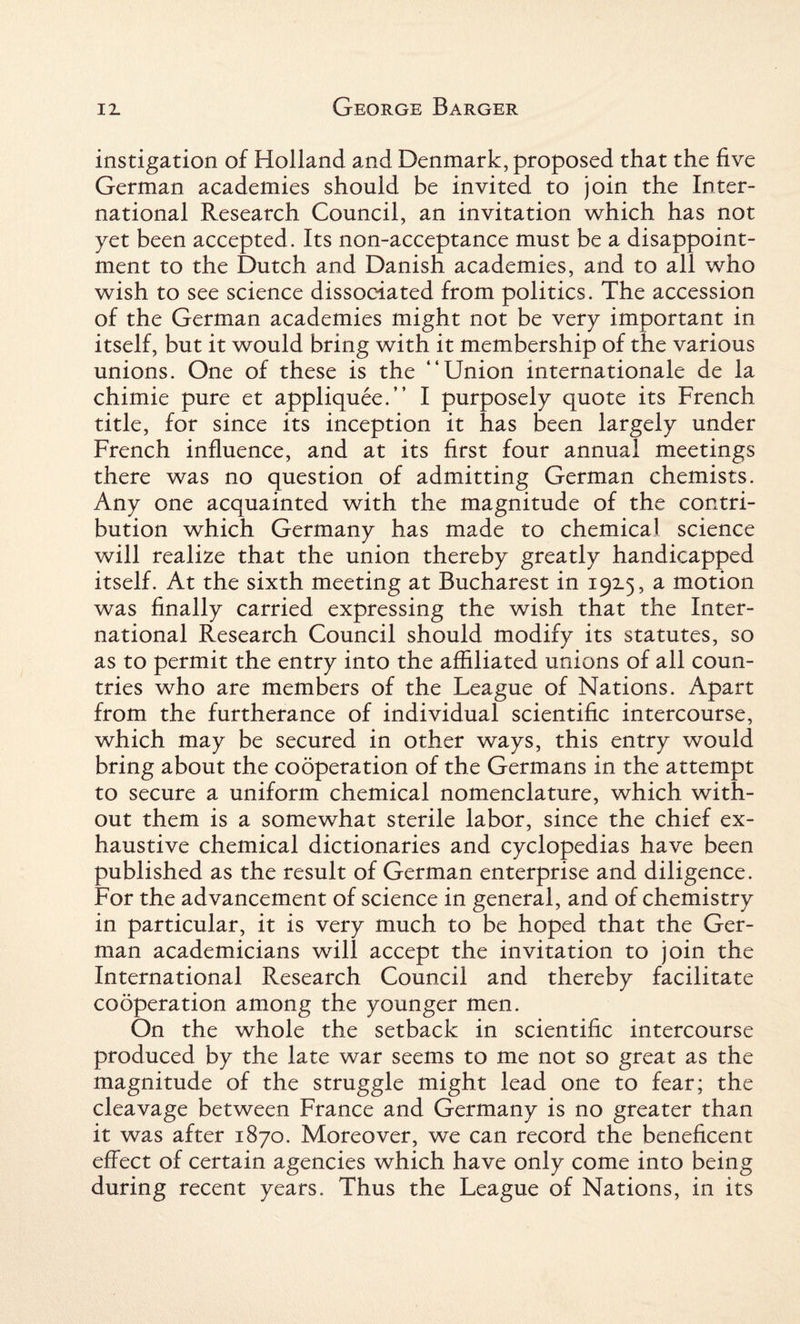 instigation of Holland and Denmark, proposed that the five German academies should be invited to join the Inter¬ national Research Council, an invitation which has not yet been accepted. Its non-acceptance must be a disappoint¬ ment to the Dutch and Danish academies, and to all who wish to see science dissociated from politics. The accession of the German academies might not be very important in itself, but it would bring with it membership of the various unions. One of these is the “Union internationale de la chimie pure et appliquee.” I purposely quote its French title, for since its inception it has been largely under French influence, and at its first four annual meetings there was no question of admitting German chemists. Any one acquainted with the magnitude of the contri¬ bution which Germany has made to chemical science will realize that the union thereby greatly handicapped itself. At the sixth meeting at Bucharest in 192.5, a motion was finally carried expressing the wish that the Inter¬ national Research Council should modify its statutes, so as to permit the entry into the affiliated unions of all coun¬ tries who are members of the League of Nations. Apart from the furtherance of individual scientific intercourse, which may be secured in other ways, this entry would bring about the cooperation of the Germans in the attempt to secure a uniform chemical nomenclature, which with¬ out them is a somewhat sterile labor, since the chief ex¬ haustive chemical dictionaries and cyclopedias have been published as the result of German enterprise and diligence. For the advancement of science in general, and of chemistry in particular, it is very much to be hoped that the Ger¬ man academicians will accept the invitation to join the International Research Council and thereby facilitate cooperation among the younger men. On the whole the setback in scientific intercourse produced by the late war seems to me not so great as the magnitude of the struggle might lead one to fear; the cleavage between France and Germany is no greater than it was after 1870. Moreover, we can record the beneficent effect of certain agencies which have only come into being during recent years. Thus the League of Nations, in its