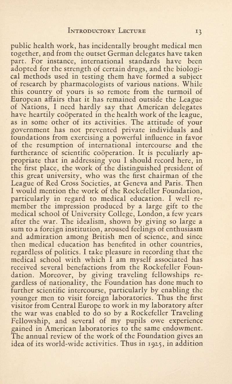 public health work, has incidentally brought medical men together, and from the outset German delegates have taken part. For instance, international standards have been adopted for the strength of certain drugs, and the biologi¬ cal methods used in testing them have formed a subject of research by pharmacologists of various nations. While this country of yours is so remote from the turmoil of European affairs that it has remained outside the League of Nations, I need hardly say that American delegates have heartily cooperated in the health work of the league, as in some other of its activities. The attitude of your government has not prevented private individuals and foundations from exercising a powerful influence in favor of the resumption of international intercourse and the furtherance of scientific cooperation. It is peculiarly ap¬ propriate that in addressing you I should record here, in the first place, the work of the distinguished president of this great university, who was the first chairman of the League of Red Cross Societies, at Geneva and Paris. Then I would mention the work of the Rockefeller Foundation, particularly in regard to medical education. I well re¬ member the impression produced by a large gift to the medical school of University College, London, a few years after the war. The idealism, shown by giving so large a sum to a foreign institution, aroused feelings of enthusiasm and admiration among British men of science, and since then medical education has benefited in other countries, regardless of politics. I take pleasure in recording that the medical school with which I am myself associated has received several benefactions from the Rockefeller Foun¬ dation. Moreover, by giving traveling fellowships re¬ gardless of nationality, the Foundation has done much to further scientific intercourse, particularly by enabling the younger men to visit foreign laboratories. Thus the first visitor from Central Europe to work in my laboratory after the war was enabled to do so by a Rockefeller Traveling Fellowship, and several of my pupils owe experience gained in American laboratories to the same endowment. The annual review of the work of the Foundation gives an idea of its world-wide activities. Thus in 192.5, in addition