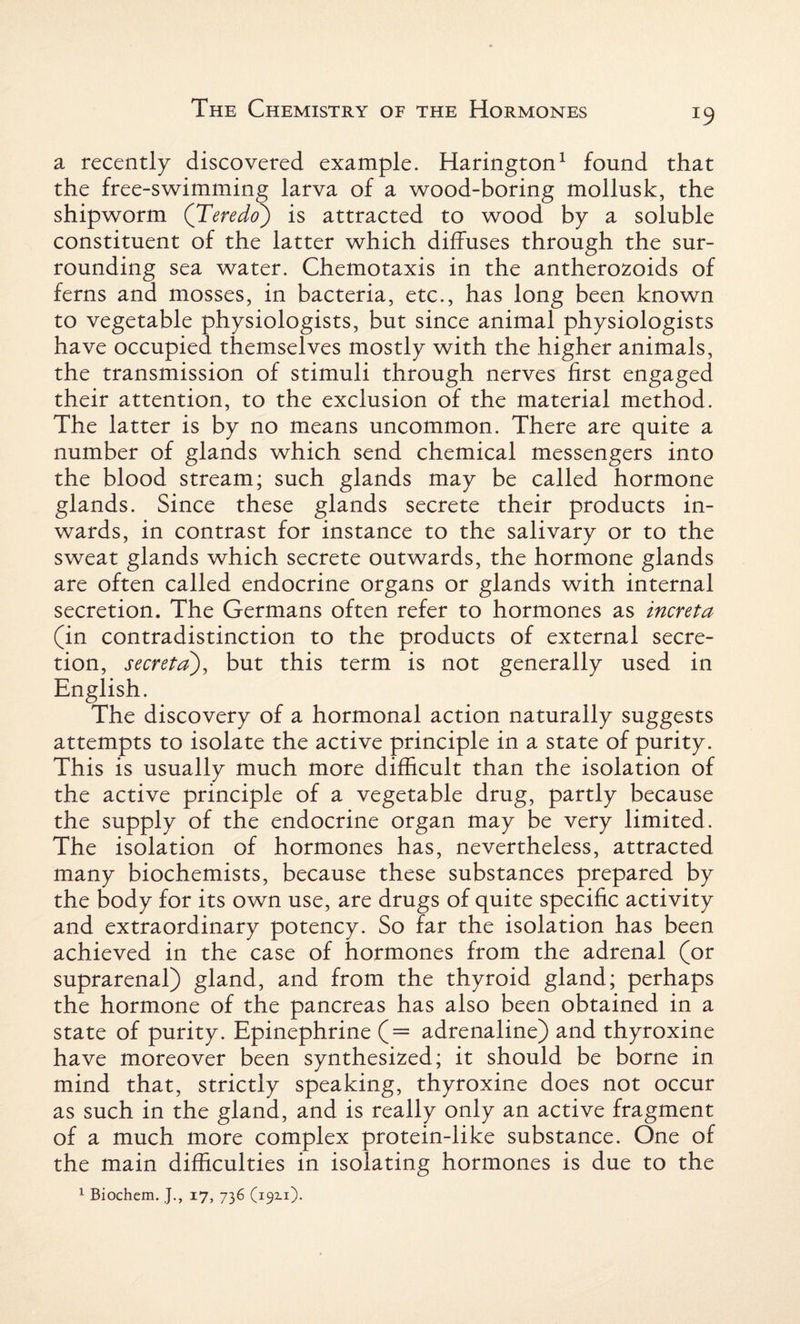 a recently discovered example. Harington1 found that the free-swimming larva of a wood-boring mollusk, the shipworm (Teredo) is attracted to wood by a soluble constituent of the latter which diffuses through the sur¬ rounding sea water. Chemotaxis in the antherozoids of ferns and mosses, in bacteria, etc., has long been known to vegetable physiologists, but since animal physiologists have occupied themselves mostly with the higher animals, the transmission of stimuli through nerves first engaged their attention, to the exclusion of the material method. The latter is by no means uncommon. There are quite a number of glands which send chemical messengers into the blood stream; such glands may be called hormone glands. Since these glands secrete their products in¬ wards, in contrast for instance to the salivary or to the sweat glands which secrete outwards, the hormone glands are often called endocrine organs or glands with internal secretion. The Germans often refer to hormones as increta (in contradistinction to the products of external secre¬ tion, secreta), but this term is not generally used in English. The discovery of a hormonal action naturally suggests attempts to isolate the active principle in a state of purity. This is usually much more difficult than the isolation of the active principle of a vegetable drug, partly because the supply of the endocrine organ may be very limited. The isolation of hormones has, nevertheless, attracted many biochemists, because these substances prepared by the body for its own use, are drugs of quite specific activity and extraordinary potency. So far the isolation has been achieved in the case of hormones from the adrenal (or suprarenal) gland, and from the thyroid gland; perhaps the hormone of the pancreas has also been obtained in a state of purity. Epinephrine (= adrenaline) and thyroxine have moreover been synthesized; it should be borne in mind that, strictly speaking, thyroxine does not occur as such in the gland, and is really only an active fragment of a much more complex protein-like substance. One of the main difficulties in isolating hormones is due to the 1 Biochem. ]., 17, 736 (19x1).