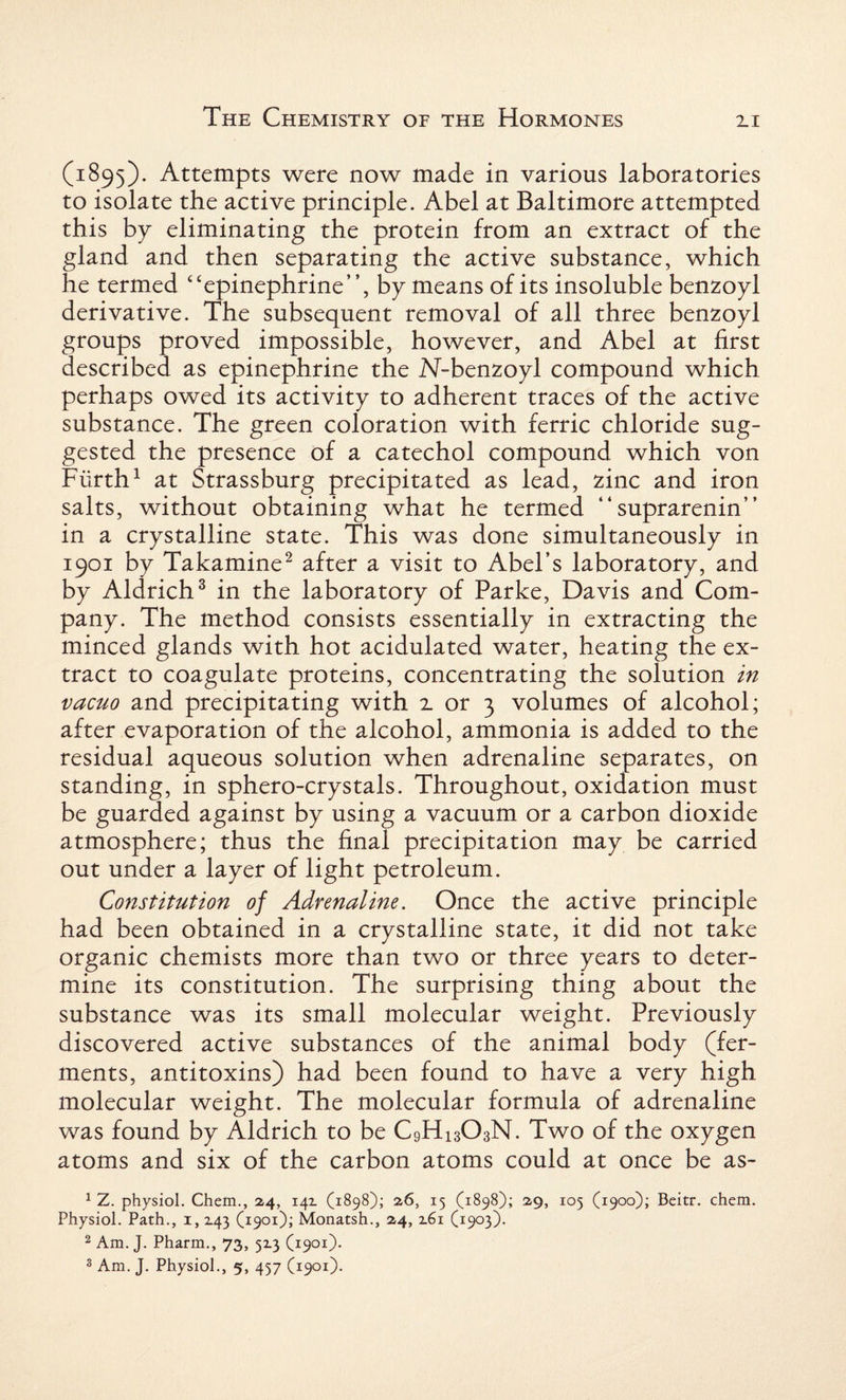 (1895). Attempts were now made in various laboratories to isolate the active principle. Abel at Baltimore attempted this by eliminating the protein from an extract of the gland and then separating the active substance, which he termed “epinephrine”, by means of its insoluble benzoyl derivative. The subsequent removal of all three benzoyl groups proved impossible, however, and Abel at first described as epinephrine the N-benzoyl compound which perhaps owed its activity to adherent traces of the active substance. The green coloration with ferric chloride sug¬ gested the presence of a catechol compound which von Fiirth1 at Strassburg precipitated as lead, zinc and iron salts, without obtaining what he termed ” suprarenin” in a crystalline state. This was done simultaneously in 1901 by Takamine2 after a visit to Abel’s laboratory, and by Aldrich3 in the laboratory of Parke, Davis and Com¬ pany. The method consists essentially in extracting the minced glands with hot acidulated water, heating the ex¬ tract to coagulate proteins, concentrating the solution in vacuo and precipitating with 2 or 3 volumes of alcohol; after evaporation of the alcohol, ammonia is added to the residual aqueous solution when adrenaline separates, on standing, in sphero-crystals. Throughout, oxidation must be guarded against by using a vacuum or a carbon dioxide atmosphere; thus the final precipitation may be carried out under a layer of light petroleum. Constitution of Adrenaline. Once the active principle had been obtained in a crystalline state, it did not take organic chemists more than two or three years to deter¬ mine its constitution. The surprising thing about the substance was its small molecular weight. Previously discovered active substances of the animal body (fer¬ ments, antitoxins) had been found to have a very high molecular weight. The molecular formula of adrenaline was found by Aldrich to be C9H13O3N. Two of the oxygen atoms and six of the carbon atoms could at once be as- 1 Z. physiol. Chem., 24, 14Z (1898); 26, 15 (1898); 29, 105 (1900); Beitr. chem. Physiol. Path., 1, Z43 (1901); Monatsh., 24, 2.61 (1903). 2 Am. J. Pharm., 73, 5x3 (1901). 3 Am. J. Physiol., 5, 437 (1901).