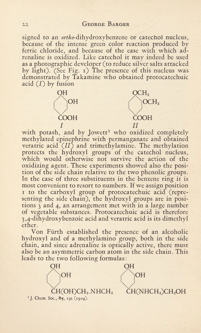 signed to an 0f^0-dihydroxybenzene or catechol nucleus, because of the intense green color reaction produced by ferric chloride, and because of the ease with which ad¬ renaline is oxidized. Like catechol it may indeed be used as a photographic developer (to reduce silver salts attacked by light). (See Fig. i) The presence of this nucleus was demonstrated by Takamine who obtained protocatechuic acid (/) by fusion OH COOH I OCH3 OCH3 COOH II with potash, and by Jowett1 who oxidized completely methylated epinephrine with permanganate and obtained veratric acid (II) and trimethylamine. The methylation protects the hydroxyl groups of the catechol nucleus, which would otherwise not survive the action of the oxidizing agent. These experiments showed also the posi¬ tion of the side chain relative to the two phenolic groups. In the case of three substituents in the benzene ring it is most convenient to resort to numbers. If we assign position 1 to the carboxyl group of protocatechuic acid (repre¬ senting the side chain), the hydroxyl groups are in posi¬ tions 3 and 4, an arrangement met with in a large number of vegetable substances. Protocatechuic acid is therefore 3,4-dihydroxybenzoic acid and veratric acid is its dimethyl ether. Von Fiirth established the presence of an alcoholic hydroxyl and of a methylamino group, both in the side chain, and since adrenaline is optically active, there must also be an asymmetric carbon atom in the side chain. This leads to the two following formulas: OH OH OH OH CH(OH)CH2.NHCH3 CH(NHCH3)CH2OH 1 J. Chem. Soc., 85, 19Z (1904).