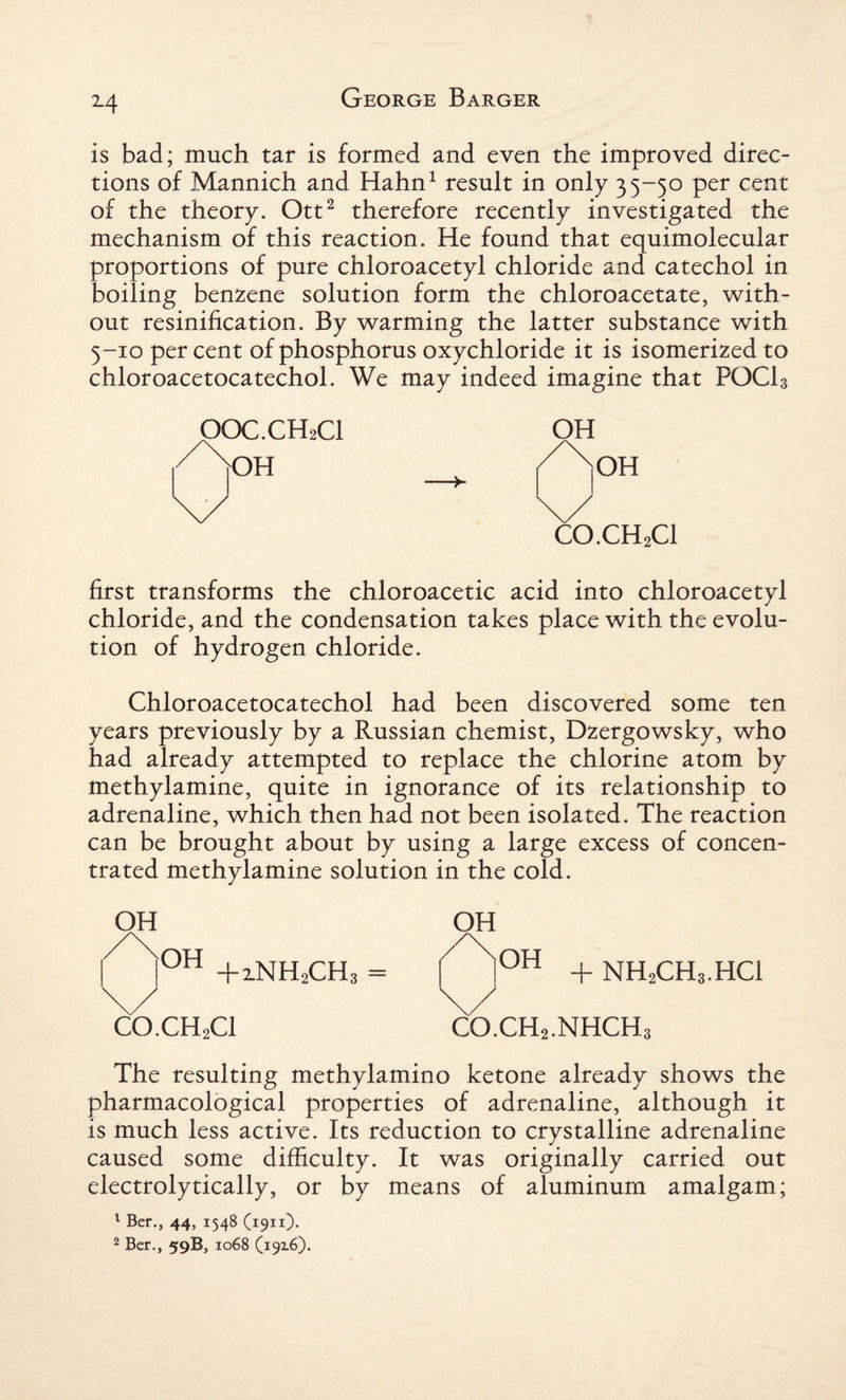 M is bad; much tar is formed and even the improved direc¬ tions of Mannich and Hahn1 result in only 35-50 per cent of the theory. Ott2 therefore recently investigated the mechanism of this reaction. He found that equimolecular proportions of pure chloroacetyl chloride and catechol in boiling benzene solution form the chloroacetate, with¬ out resinification. By warming the latter substance with 5-10 per cent of phosphorus oxychloride it is isomerized to chloroacetocatechol. We may indeed imagine that POCl3 OOC.CH2CI OH OH CO.CH2Cl first transforms the chloroacetic acid into chloroacetyl chloride, and the condensation takes place with the evolu¬ tion of hydrogen chloride. Chloroacetocatechol had been discovered some ten years previously by a Russian chemist, Dzergowsky, who had already attempted to replace the chlorine atom by methylamine, quite in ignorance of its relationship to adrenaline, which then had not been isolated. The reaction can be brought about by using a large excess of concen¬ trated methylamine solution in the cold. OH /\OH |UH +2.NH2CH3 = \y CO.CH2Cl OH OH + NH2CH3.HC1 co.ch2.nhch; The resulting methylamino ketone already shows the pharmacological properties of adrenaline, although it is much less active. Its reduction to crystalline adrenaline caused some difficulty. It was originally carried out electrolytically, or by means of aluminum amalgam; 1 Ber., 44, 1548 (1911)- 2 Ber., 59B, 1068 (19x6).