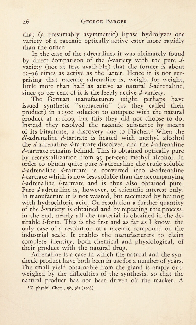 that (a presumably asymmetric) lipase hydrolyzes one variety of a racemic optically-active ester more rapidly than the other. In the case of the adrenalines it was ultimately found by direct comparison of the /-variety with the pure d- variety (not at first available) that the former is about 12.-16 times as active as the latter. Hence it is not sur¬ prising that racemic adrenaline is, weight for weight, little more than half as active as natural /-adrenaline, since 50 per cent of it is the feebly active ^-variety. The German manufacturers might perhaps have issued synthetic “suprarenin” (as they called their product) in 1:500 solution to compete with the natural product at 1:1000, but this they did not choose to do. Instead they resolved the racemic substance by means of its bitartrate, a discovery due to Flacher.1 When the ^//-adrenaline ^/-tartrate is heated with methyl alcohol the ^/-adrenaline ^/-tartrate dissolves, and the /-adrenaline d-tartrate remains behind. This is obtained optically pure by recrystallization from 95 per-cent methyl alcohol. In order to obtain quite pure ^-adrenaline the crude soluble ^/-adrenaline d-tartrate is converted into ^/-adrenaline /-tartrate which is now less soluble than the accompanying /-adrenaline /-tartrate and is thus also obtained pure. Pure </-adrenaline is, however, of scientific interest only. In manufacture it is not wasted, but racemized by heating with hydrochloric acid. On resolution a further quantity of the /-variety is obtained and by repeating this process, in the end, nearly all the material is obtained in the de¬ sirable /-form. This is the first and as far as I know, the only case of a resolution of a racemic compound on the industrial scale. It enables the manufacturers to claim complete identity, both chemical and physiological, of their product with the natural drug. Adrenaline is a case in which the natural and the syn¬ thetic product have both been in use for a number of years. The small yield obtainable from the gland is amply out¬ weighed by the difficulties of the synthesis, so that the natural product has not been driven off the market. A 1 Z. physiol. Chem., 58, 581 (1908).