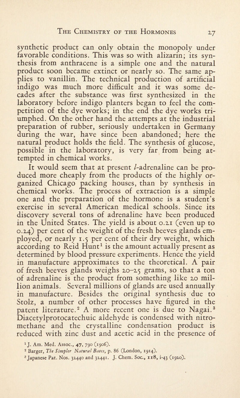 2-7 synthetic product can only obtain the monopoly under favorable conditions. This was so with alizarin; its syn¬ thesis from anthracene is a simple one and the natural product soon became extinct or nearly so. The same ap¬ plies to vanillin. The technical production of artificial indigo was much more difficult and it was some de¬ cades after the substance was first synthesized in the laboratory before indigo planters began to feel the com¬ petition of the dye works; in the end the dye works tri¬ umphed. On the other hand the attempts at the industrial preparation of rubber, seriously undertaken in Germany during the war, have since been abandoned; here the natural product holds the field. The synthesis of glucose, possible in the laboratory, is very far from being at¬ tempted in chemical works. It would seem that at present /-adrenaline can be pro¬ duced more cheaply from the products of the highly or¬ ganized Chicago packing houses, than by synthesis in chemical works. The process of extraction is a simple one and the preparation of the hormone is a student’s exercise in several American medical schools. Since its discovery several tons of adrenaline have been produced in the United States. The yield is about 0.2.1 (even up to o.T4) per cent of the weight of the fresh beeves glands em¬ ployed, or nearly 1.5 per cent of their dry weight, which according to Reid Hunt1 is the amount actually present as determined by blood pressure experiments. Hence the yield in manufacture approximates to the theoretical. A pair of fresh beeves glands weighs zo-z$ grams, so that a ton of adrenaline is the product from something like zo mil¬ lion animals. Several millions of glands are used annually in manufacture. Besides the original synthesis due to Stolz, a number of other processes have figured in the patent literature.2 A more recent one is due to Nagai.3 Diacetylprotocatechuic aldehyde is condensed with nitro- methane and the crystalline condensation product is reduced with zinc dust and acetic acid in the presence of 1J. Am. Med. Assoc., 47, 790 (1906). 2 Barger, Tke Simpler Natural Bases, p. 86 (London, 1914). 3 Japanese Pat. Nos. 3x440 and 3x441. J. Chem. Soc., 1x8, i-43 (19x0).