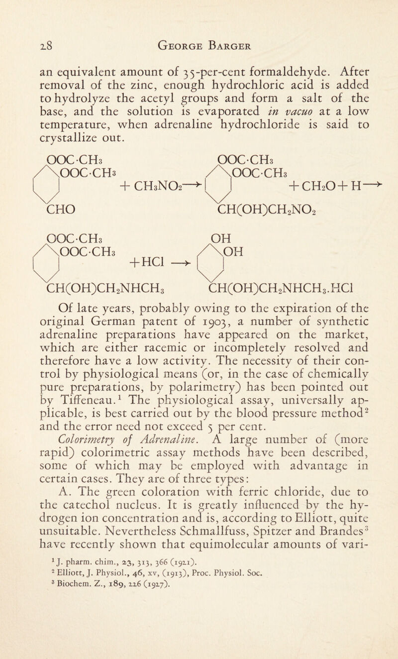 an equivalent amount of 35-per-cent formaldehyde. After removal of the zinc, enough hydrochloric acid is added to hydrolyze the acetyl groups and form a salt of the base, and the solution is evaporated in vacuo at a low temperature, when adrenaline hydrochloride is said to crystallize out. OOC-CHs /XoOCCHs OOCCHs /\OOC-CHs “I- CH3NO2 y H CH2O+ H y CHO CH(OH)CH2NO: OOC-CHs /XOOC-CH; + HC1 CH(OH)CH2NHCH; OH OH CH(OH)CH2NHCH3. HC1 Of late years, probably owing to the expiration of the original German patent of 1903, a number of synthetic adrenaline preparations have appeared on the market, which are either racemic or incompletely resolved and therefore have a low activity. The necessity of their con¬ trol by physiological means (or, in the case of chemically pure preparations, by polarimetry) has been pointed out by TifFeneau.1 The physiological assay, universally ap¬ plicable, is best carried out by the blood pressure method2 and the error need not exceed 5 per cent. Colorimetry of Adrenaline. A large number of (more rapid) colorimetric assay methods have been described, some of which may be employed with advantage in certain cases. They are of three types: A. The green coloration with ferric chloride, due to the catechol nucleus. It is greatly influenced by the hy¬ drogen ion concentration and is, according to Elliott, quite unsuitable. Nevertheless Schmallfuss, Spitzer and Brandes3 have recently shown that eauimolecular amounts of vari- 1 J. pharm. chim., 2,3, 313, 366 (1921). 2 Elliott, J. Physiol., 46, xv, (1913), Proc. Physiol. Soc.