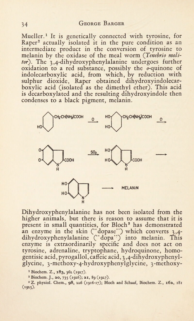 Mueller.1 It is genetically connected with tyrosine, for Raper2 actually isolated it in the pure condition as an intermediate product in the conversion of tyrosine to melanin by the oxidase of the meal worm (Tenebrio molt- tor). The 3,4-dihydroxyphenylalanine undergoes further oxidation to a red substance, possibly the <?-quinone of indolecarboxylic acid, from which, by reduction with sulphur dioxide, Raper obtained dihydroxyindolecar- boxylic acid (isolated as the dimethyl ether). This acid is decarboxylated and the resulting dihydroxyindole then condenses to a black pigment, melanin. /\ HO ch2*ch(nh2)cooh \/ HO D-fcCHfNHjCOOH 0* w I H fCOOH SO2 HO /s H0\A/ « H C00H HO HO y\ W I H MELANIN Dihydroxyphenylalanine has not been isolated from the higher animals, but there is reason to assume that it is present in small quantities, for Bloch3 has demonstrated an enzyme in the skin (“dopase”) which converts 3,4- dihydroxyphenylalanine (“dopa”) into melanin. This enzyme is extraordinarily specific and does not act on tyrosine, adrenaline, tryptophane, hydroquinone, homo- gentisic acid, pyrogallol, caffeic acid, 3,4-dihydroxyphenyl- glycine, 3-methoxy-4-hydroxyphenylglycine, 3-methoxy- 1 Biochem. 2., 183, 36Z (1917). 2 Biochem. J., 20, 735 (19x6); ai, 89 (19x7). 3 Z. physiol. Chem., 98, zz6 (1916-17); Bloch and Schaaf, Biochem. Z., 16a, 181 (19x5).