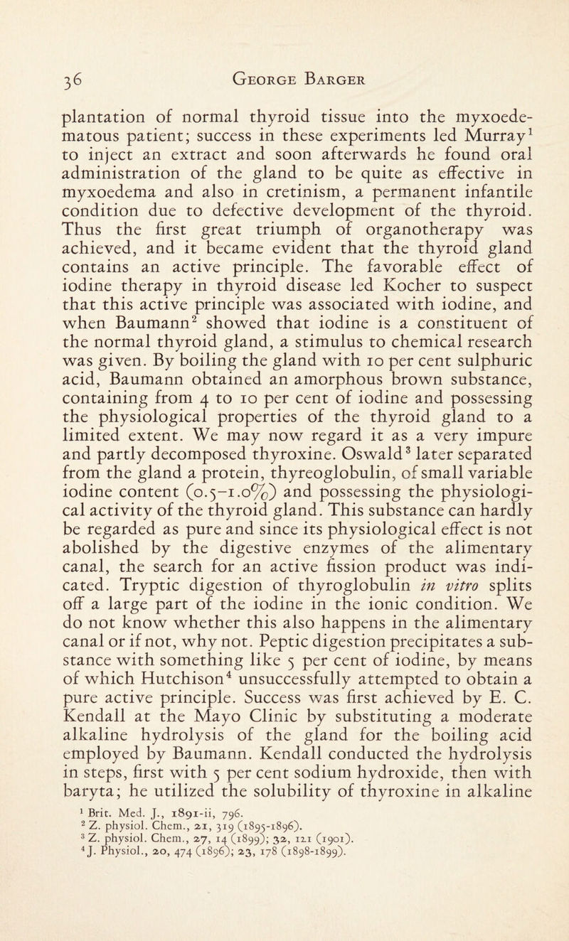 plantation of normal thyroid tissue into the myxoede- matous patient; success in these experiments led Murray1 to inject an extract and soon afterwards he found oral administration of the gland to be quite as effective in myxoedema and also in cretinism, a permanent infantile condition due to defective development of the thyroid. Thus the first great triumph of organotherapy was achieved, and it became evident that the thyroid gland contains an active principle. The favorable effect of iodine therapy in thyroid disease led Kocher to suspect that this active principle was associated with iodine, and when Baumann2 showed that iodine is a constituent of the normal thyroid gland, a stimulus to chemical research was given. By boiling the gland with io per cent sulphuric acid, Baumann obtained an amorphous brown substance, containing from 4 to 10 per cent of iodine and possessing the physiological properties of the thyroid gland to a limited extent. We may now regard it as a very impure and partly decomposed thyroxine. Oswald3 later separated from the gland a protein, thyreoglobulin, of small variable iodine content (o.5-1.0%) and possessing the physiologi¬ cal activity of the thyroid gland. This substance can hardly be regarded as pure and since its physiological effect is not abolished by the digestive enzymes of the alimentary canal, the search for an active fission product was indi¬ cated. Tryptic digestion of thyroglobulin in vitro splits off a large part of the iodine in the ionic condition. We do not know whether this also happens in the alimentary canal or if not, why not. Peptic digestion precipitates a sub¬ stance with something like 5 per cent of iodine, by means of which Hutchison4 unsuccessfully attempted to obtain a pure active principle. Success was first achieved by E. C. Kendall at the Mayo Clinic by substituting a moderate alkaline hydrolysis of the gland for the boiling acid employed by Baumann. Kendall conducted the hydrolysis in steps, first with 5 per cent sodium hydroxide, then with baryta; he utilized the solubility of thyroxine in alkaline 1 Brit. Med. J., 1891-ii, 796. 2 Z. physiol. Chem., 21, 319 (1895-1896). 3 Z. physiol. Chem., 2,7, 14 (1899); 32, 121 (1901). 4 J. Physiol., 20, 474 (1896); 23, 178 (1898-1899).