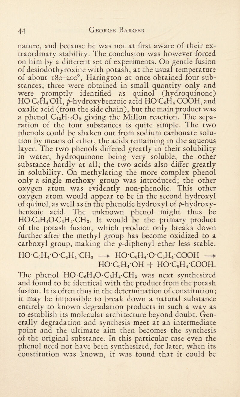 nature, and because he was not at first aware of their ex¬ traordinary stability. The conclusion was however forced on him by a different set of experiments. On gentle fusion of desiodothyroxine with potash, at the usual temperature of about 180-2.00°, Harington at once obtained four sub¬ stances; three were obtained in small quantity only and were promptly identified as quinol (hydroquinone) HO C6H4 OH, p-hydroxybenzoic acid HO C6H4COOH,and oxalic acid (from the side chain), but the main product was a phenol Ci3Hi202 giving the Millon reaction. The sepa¬ ration of the four substances is quite simple. The two phenols could be shaken out from sodium carbonate solu¬ tion by means of ether, the acids remaining in the aqueous layer. The two phenols differed greatly in their solubility in water, hydroquinone being very soluble, the other substance hardly at all; the two acids also differ greatly in solubility. On methylating the more complex phenol only a single methoxy group was introduced; the other oxygen atom was evidently non-phenolic. This other oxygen atom would appear to be in the second hydroxyl of quinol, as well as in the phenolic hydroxyl of ^-hydroxy- benzoic acid. The unknown phenol might thus be HOC6H40 C6H4CH3. It would be the primary product of the potash fusion, which product only breaks down further after the methyl group has become oxidized to a carboxyl group, making the ^-diphenyl ether less stable. HO*C6H4*OC6H4CH3 —> HO-C6H4-O C6H4 COOH —> HOC6H4OH + HOC6H4COOH. The phenol HO C6H40 C6H4 CH3 was next synthesized and found to be identical with the product from the potash fusion. It is often thus in the determination of constitution; it may be impossible to break down a natural substance entirely to known degradation products in such a way as to establish its molecular architecture beyond doubt. Gen¬ erally degradation and synthesis meet at an intermediate point and the ultimate aim then becomes the synthesis of the original substance. In this particular case even the phenol need not have been synthesized, for later, when its constitution was known, it was found that it could be