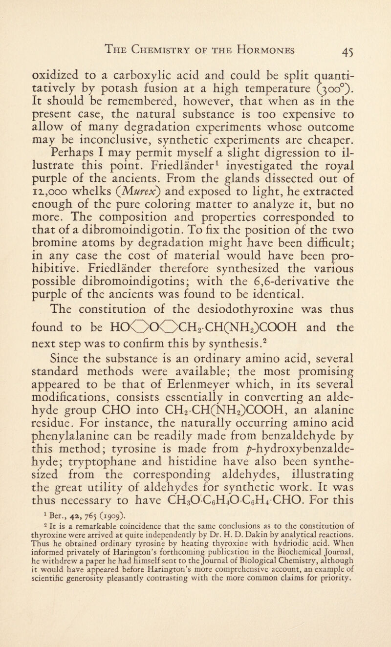 oxidized to a carboxylic acid and could be split quanti¬ tatively by potash fusion at a high temperature (300°). It should be remembered, however, that when as in the present case, the natural substance is too expensive to allow of many degradation experiments whose outcome may be inconclusive, synthetic experiments are cheaper. Perhaps I may permit myself a slight digression to il¬ lustrate this point. Friedlander1 investigated the royal purple of the ancients. From the glands dissected out of ii,ooo whelks (Murex) and exposed to light, he extracted enough of the pure coloring matter to analyze it, but no more. The composition and properties corresponded to that of a dibromoindigotin. To fix the position of the two bromine atoms by degradation might have been difficult; in any case the cost of material would have been pro¬ hibitive. Friedlander therefore synthesized the various possible dibromoindigotins; with the 6,6-derivative the purple of the ancients was found to be identical. The constitution of the desiodothyroxine was thus found to be H0O0OCH2 CH(NH2)C00H and the next step was to confirm this by synthesis.2 Since the substance is an ordinary amino acid, several standard methods were available; the most promising appeared to be that of Erlenmeyer which, in its several modifications, consists essentially in converting an alde¬ hyde group CHO into CH2 CH(NH2)COOH, an alanine residue. For instance, the naturally occurring amino acid phenylalanine can be readily made from benzaldehyde by this method; tyrosine is made from ^-hydroxybenzalde- hyde; tryptophane and histidine have also been synthe¬ sized from the corresponding aldehydes, illustrating the great utility of aldehydes for synthetic work. It was thus necessary to have CH30 C6H40 C6H4 CHO. For this 1 Ber., 42, 765 (1909). 2 It is a remarkable coincidence that the same conclusions as to the constitution of thyroxine were arrived at quite independently by Dr. H. D. Dakin by analytical reactions. Thus he obtained ordinary tyrosine by heating thyroxine with hydriodic acid. When informed privately of Harington’s forthcoming publication in the Biochemical Journal, he withdrew a paper he had himself sent to the Journal of Biological Chemistry, although it would have appeared before Harington’s more comprehensive account, an example of scientific generosity pleasantly contrasting with the more common claims for priority.