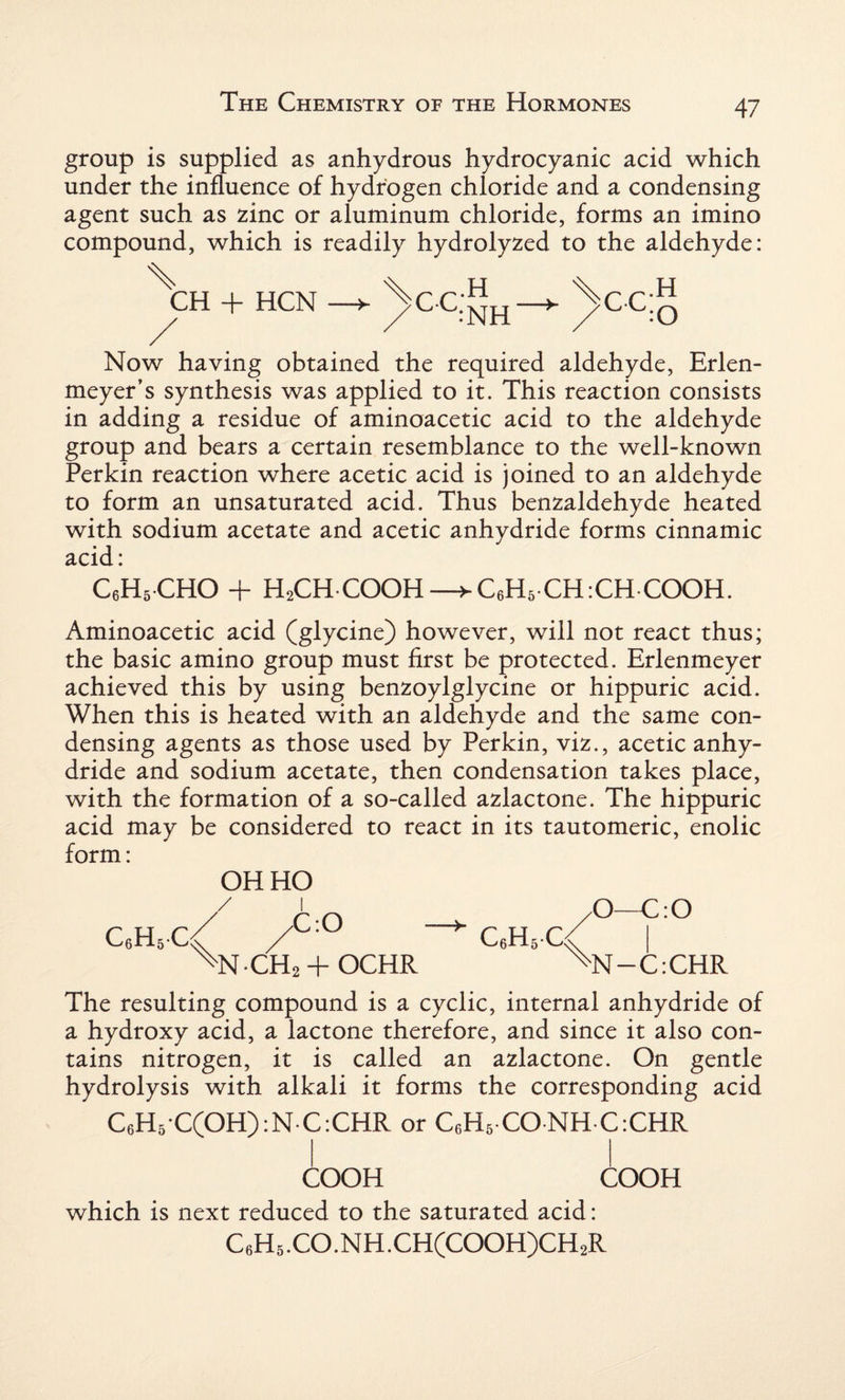 group is supplied as anhydrous hydrocyanic acid which under the influence of hydrogen chloride and a condensing agent such as zinc or aluminum chloride, forms an imino compound, which is readily hydrolyzed to the aldehyde: \h + HCN — ^ccJJn—► >cc;g Now having obtained the required aldehyde, Erlen- meyer’s synthesis was applied to it. This reaction consists in adding a residue of aminoacetic acid to the aldehyde group and bears a certain resemblance to the well-known Perkin reaction where acetic acid is joined to an aldehyde to form an unsaturated acid. Thus benzaldehyde heated with sodium acetate and acetic anhydride forms cinnamic acid: C6H5CHO + HaCH-COOH—>C6H5CH:CHCOOH. Aminoacetic acid (glycine) however, will not react thus; the basic amino group must first be protected. Erlenmeyer achieved this by using benzoylglycine or hippuric acid. When this is heated with an aldehyde and the same con¬ densing agents as those used by Perkin, viz., acetic anhy¬ dride and sodium acetate, then condensation takes place, with the formation of a so-called azlactone. The hippuric acid may be considered to react in its tautomeric, enolic form: OH HO c6h6c/ /C:° ^N-CH2 + OCHR C6H5C ^O—C:0 Ns[-C:CHR The resulting compound is a cyclic, internal anhydride of a hydroxy acid, a lactone therefore, and since it also con¬ tains nitrogen, it is called an azlactone. On gentle hydrolysis with alkali it forms the corresponding acid C6H5 C(OH):N C:CHR or C6H5 CONH C:CHR COOH COOH which is next reduced to the saturated acid: C6H5.CO.NH.CH(COOH)CH2R