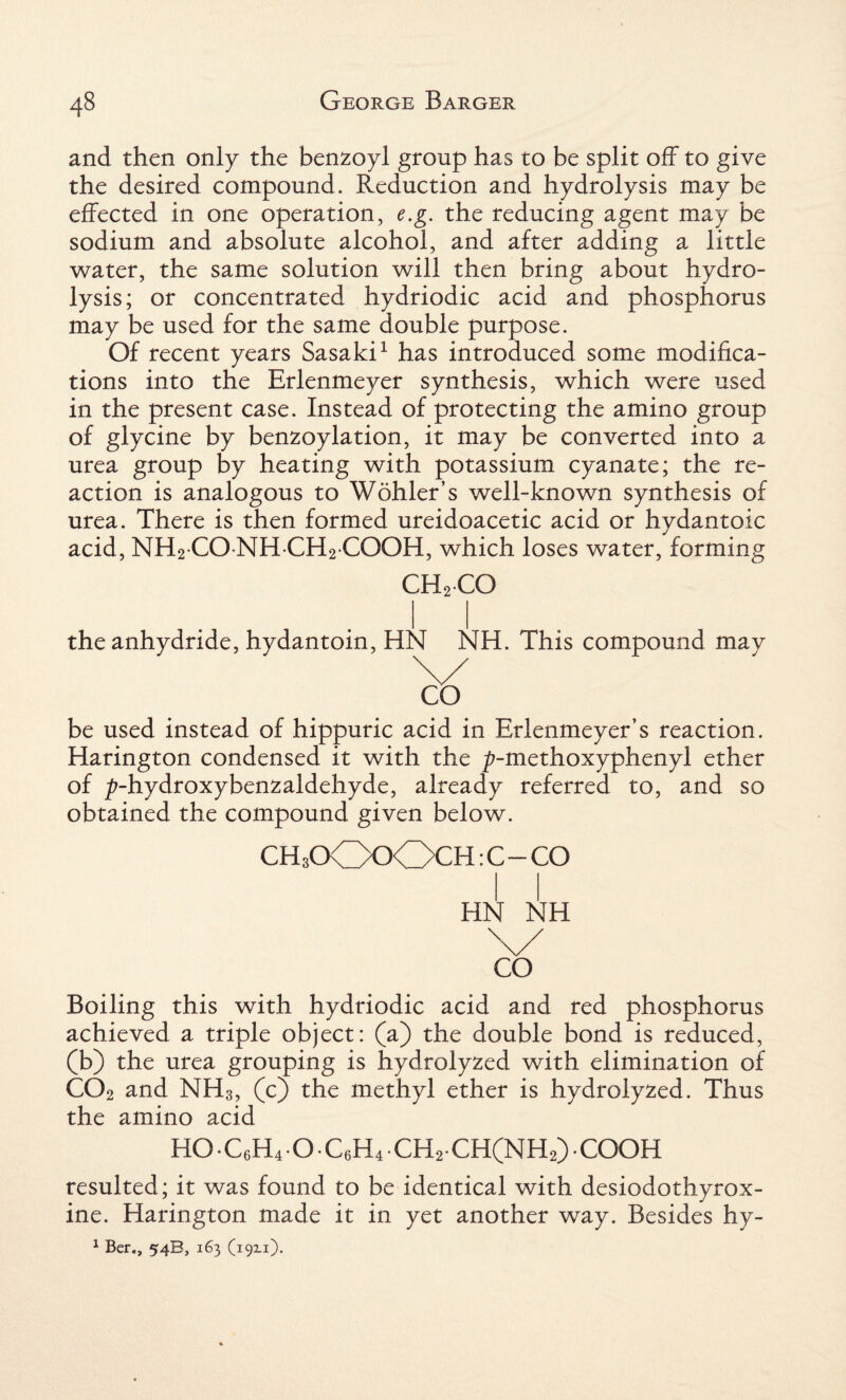 and then only the benzoyl group has to be split off to give the desired compound. Reduction and hydrolysis may be effected in one operation, e.g. the reducing agent may be sodium and absolute alcohol, and after adding a little water, the same solution will then bring about hydro¬ lysis; or concentrated hydriodic acid and phosphorus may be used for the same double purpose. Of recent years Sasaki1 has introduced some modifica¬ tions into the Erlenmeyer synthesis, which were used in the present case. Instead of protecting the amino group of glycine by benzoylation, it may be converted into a urea group by heating with potassium cyanate; the re¬ action is analogous to Wohler’s well-known synthesis of urea. There is then formed ureidoacetic acid or hydantoic acid, NH2 CO NH CH2 COOH, which loses water, forming CH2CO the anhydride, hydantoin, HN NH. This compound may be used instead of hippuric acid in Erlenmeyer’s reaction. Harington condensed it with the ^-methoxyphenyl ether of ^-hydroxybenzaldehyde, already referred to, and so obtained the compound given below. CH3OO0OCH: C - CO HN NH \/ CO Boiling this with hydriodic acid and red phosphorus achieved a triple object: (a) the double bond is reduced, (b) the urea grouping is hydrolyzed with elimination of CC)2 and NH3, (c) the methyl ether is hydrolyzed. Thus the amino acid H0C6H40.C6H4CH2CH(NH2).C00H resulted; it was found to be identical with desiodothyrox- ine. Harington made it in yet another way. Besides hy- 1 Ber., 54B, 163 (19x1).