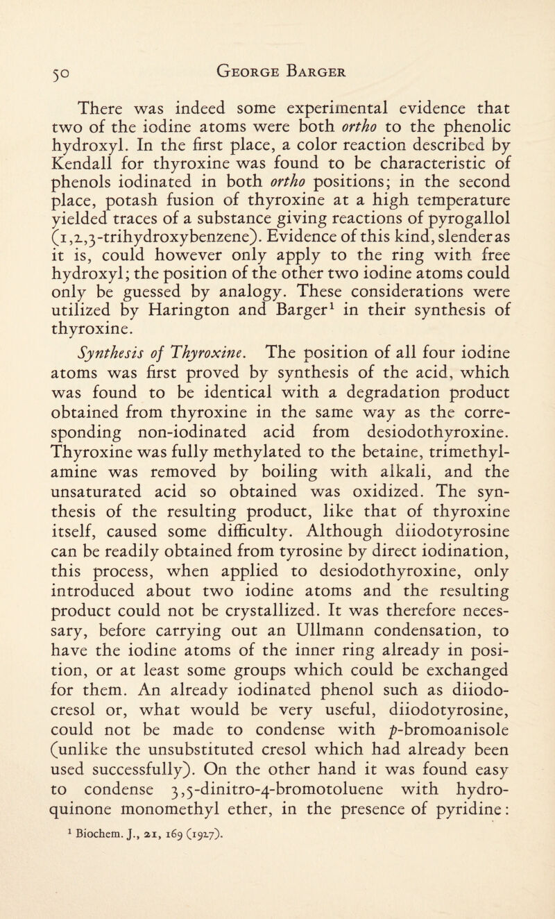 5° There was indeed some experimental evidence that two of the iodine atoms were both ortho to the phenolic hydroxyl. In the first place, a color reaction described by Kendall for thyroxine was found to be characteristic of phenols iodinated in both ortho positions; in the second place, potash fusion of thyroxine at a high temperature yielded traces of a substance giving reactions of pyrogailol (i,i,3-trihydroxybenzene). Evidence of this kind, slender as it is, could however only apply to the ring with free hydroxyl; the position of the other two iodine atoms could only be guessed by analogy. These considerations were utilized by Harington and Barger1 in their synthesis of thyroxine. Synthesis of Thyroxine. The position of all four iodine atoms was first proved by synthesis of the acid, which was found to be identical with a degradation product obtained from thyroxine in the same way as the corre¬ sponding non-iodinated acid from desiodothyroxine. Thyroxine was fully methylated to the betaine, trimethyl- amine was removed by boiling with alkali, and the unsaturated acid so obtained was oxidized. The syn¬ thesis of the resulting product, like that of thyroxine itself, caused some difficulty. Although diiodotyrosine can be readily obtained from tyrosine by direct iodination, this process, when applied to desiodothyroxine, only introduced about two iodine atoms and the resulting product could not be crystallized. It was therefore neces¬ sary, before carrying out an Ullmann condensation, to have the iodine atoms of the inner ring already in posi¬ tion, or at least some groups which could be exchanged for them. An already iodinated phenol such as diiodo- cresol or, what would be very useful, diiodotyrosine, could not be made to condense with ^-bromoanisole (unlike the unsubstituted cresol which had already been used successfully). On the other hand it was found easy to condense 3,5-dinitro-4-bromotoluene with hydro- quinone monomethyl ether, in the presence of pyridine: