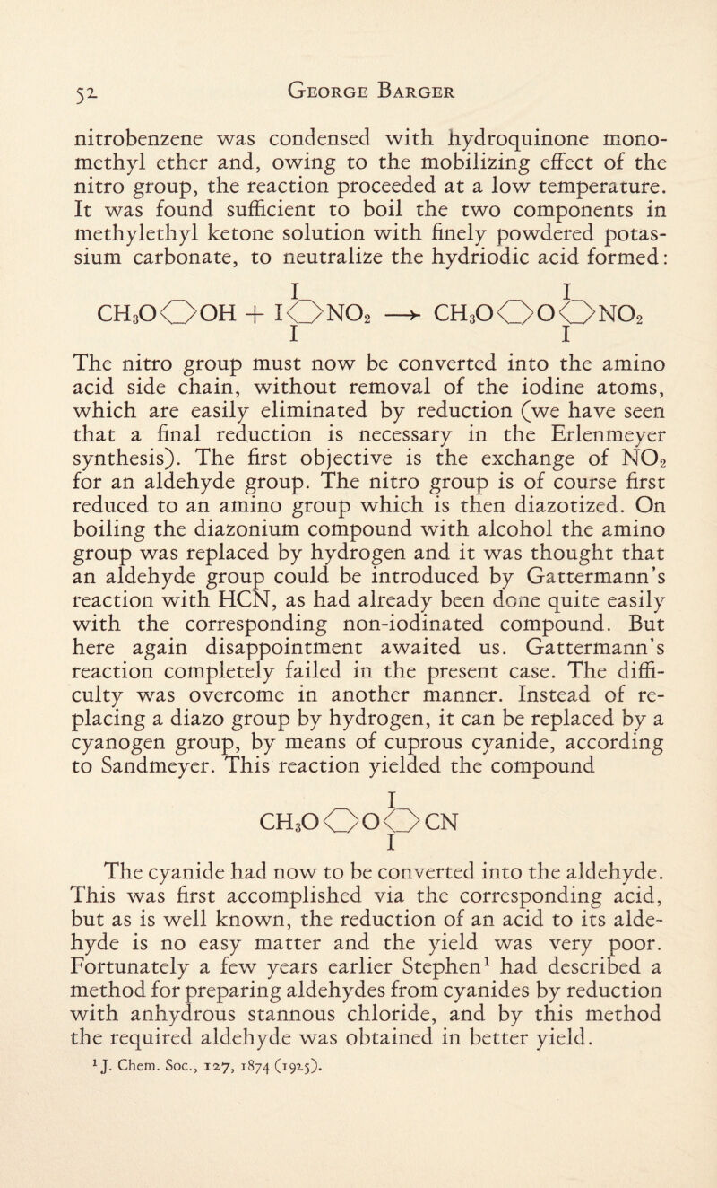 51- nitrobenzene was condensed with hydroquinone mono¬ methyl ether and, owing to the mobilizing effect of the nitro group, the reaction proceeded at a low temperature. It was found sufficient to boil the two components in methylethyl ketone solution with finely powdered potas¬ sium carbonate, to neutralize the hydriodic acid formed: I I CH3OO0H + iOno2 —► ch3oOoOno2 1 1 The nitro group must now be converted into the amino acid side chain, without removal of the iodine atoms, which are easily eliminated by reduction (we have seen that a final reduction is necessary in the Erlenmeyer synthesis). The first objective is the exchange of N02 for an aldehyde group. The nitro group is of course first reduced to an amino group which is then diazotized. On boiling the diazonium compound with alcohol the amino group was replaced by hydrogen and it was thought that an aldehyde group could be introduced by Gattermann’s reaction with HCN, as had already been done quite easily with the corresponding non-iodinated compound. But here again disappointment awaited us. Gattermann’s reaction completely failed in the present case. The diffi¬ culty was overcome in another manner. Instead of re¬ placing a diazo group by hydrogen, it can be replaced by a cyanogen group, by means of cuprous cyanide, according to Sandmeyer. This reaction yielded the compound I chsoOoOcn 1 The cyanide had now to be converted into the aldehyde. This was first accomplished via the corresponding acid, but as is well known, the reduction of an acid to its alde¬ hyde is no easy matter and the yield was very poor. Fortunately a few years earlier Stephen1 had described a method for preparing aldehydes from cyanides by reduction with anhydrous stannous chloride, and by this method the required aldehyde was obtained in better yield. 1J. Chem. Soc., 12,7, 1874 (19x5).