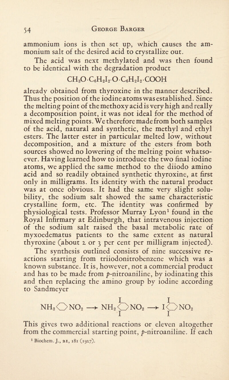 ammonium ions is then set up, which causes the am¬ monium salt of the desired acid to crystallize out. The acid was next methylated and was then found to be identical with the degradation product ch3o • C6H2I2.0. C6H2I2 • COOH already obtained from thyroxine in the manner described. Thus the position of the iodine atoms was established. Since the melting point of the methoxy acid is very high and really a decomposition point, it was not ideal for the method of mixed melting points. We therefore made from both samples of the acid, natural and synthetic, the methyl and ethyl esters. The latter ester in particular melted low, without decomposition, and a mixture of the esters from both sources showed no lowering of the melting point whatso¬ ever. Having learned how to introduce the two final iodine atoms, we applied the same method to the diiodo amino acid and so readily obtained synthetic thyroxine, at first only in milligrams. Its identity with the natural product was at once obvious. It had the same very slight solu¬ bility, the sodium salt showed the same characteristic crystalline form, etc. The identity was confirmed by physiological tests. Professor Murray Lyon1 found in the Royal Infirmary at Edinburgh, that intravenous injection of the sodium salt raised the basal metabolic rate of myxoedematus patients to the same extent as natural thyroxine (about 1 or 3 per cent per milligram injected). The synthesis outlined consists of nine successive re¬ actions starting from triiodonitrobenzene which was a known substance. It is, however, not a commercial product and has to be made from /?-nitroaniline, by iodinating this and then replacing the amino group by iodine according to Sandmeyer nhjOnOj —*■ nh2Ono2 —► iOno2 1 1 This gives two additional reactions or eleven altogether from the commercial starting point, ^-nitroaniline. If each