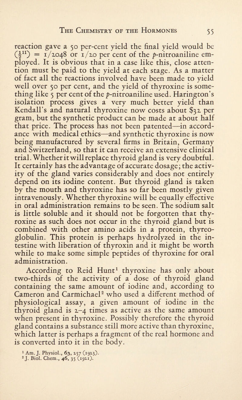 reaction gave a 50 per-cent yield the final yield would be Q11) = 1 /2.048 or 1/20 per cent of the p-nitroaniline em¬ ployed. It is obvious that in a case like this, close atten¬ tion must be paid to the yield at each stage. As a matter of fact all the reactions involved have been made to yield well over 50 per cent, and the yield of thyroxine is some¬ thing like 5 per cent of the ^-nitroaniline used. Harington’s isolation process gives a very much better yield than Kendall’s and natural thyroxine now costs about $32 per gram, but the synthetic product can be made at about half that price. The process has not been patented—in accord¬ ance with medical ethics—and synthetic thyroxine is now being manufactured by several firms in Britain, Germany and Switzerland, so that it can receive an extensive clinical trial. Whether it will replace thyroid gland is very doubtful. It certainly has the advantage of accurate dosage; the activ¬ ity of the gland varies considerably and does not entirely depend on its iodine content. But thyroid gland is taken by the mouth and thyroxine has so far been mostly given intravenously. Whether thyroxine will be equally effective in oral administration remains to be seen. The sodium salt is little soluble and it should not be forgotten that thy¬ roxine as such does not occur in the thyroid gland but is combined with other amino acids in a protein, thyreo¬ globulin. This protein is perhaps hydrolyzed in the in¬ testine with liberation of thyroxin and it might be worth while to make some simple peptides of thyroxine for oral administration. According to Reid Hunt1 thyroxine has only about two-thirds of the activity of a dose of thyroid gland containing the same amount of iodine and, according to Cameron and Carmichael2 who used a different method of physiological assay, a given amount of iodine in the thyroid gland is 2-4 times as active as the same amount when present in thyroxine. Possibly therefore the thyroid gland contains a substance still more active than thyroxine, which latter is perhaps a fragment of the real hormone and is converted into it in the body. 1 Am. J. Physiol., 63, 157 (1913). 2J. Biol. Chem., 46, 35